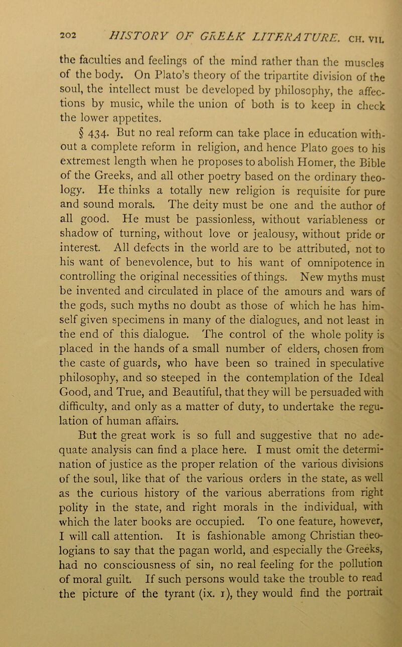the faculties and feelings of the mind rather than the muscles of the body. On Plato’s theory of the tripartite division of the soul, the intellect must be developed by philosophy, the affec- tions by music, while the union of both is to keep in check the lower appetites. § 434. But no real reform can take place in education with- out a complete reform in religion, and hence Plato goes to his extremest length when he proposes to abolish Homer, the Bible of the Greeks, and all other poetry based on the ordinary theo- logy. He thinks a totally new religion is requisite for pure and sound morals. The deity must be one and the author of all good. He must be passionless, without variableness or shadow of turning, without love or jealousy, without pride or interest. All defects in the world are to be attributed, not to his want of benevolence, but to his want of omnipotence in controlling the original necessities of things. New myths must be invented and circulated in place of the amours and wars of the gods, such myths no doubt as those of which he has him- self given specimens in many of the dialogues, and not least in the end of this dialogue. The control of the whole polity is placed in the hands of a small number of elders, chosen from the caste of guards, who have been so trained in speculative philosophy, and so steeped in the contemplation of the Ideal Good, and True, and Beautiful, that they will be persuaded with difficulty, and only as a matter of duty, to undertake the regu- lation of human affairs. But the great work is so full and suggestive that no ade- quate analysis can find a place here. I must omit the determi- nation of justice as the proper relation of the various divisions of the soul, like that of the various orders in the state, as well as the curious history of the various aberrations from right polity in the state, and right morals in the individual, with which the later books are occupied. To one feature, however, I w’ill call attention. It is fashionable among Christian theo- logians to say that the pagan world, and especially the Greeks, had no consciousness of sin, no real feeling for the pollution of moral guilt. If such persons would take the trouble to read the picture of the tyrant (ix. i), they would find the portrait