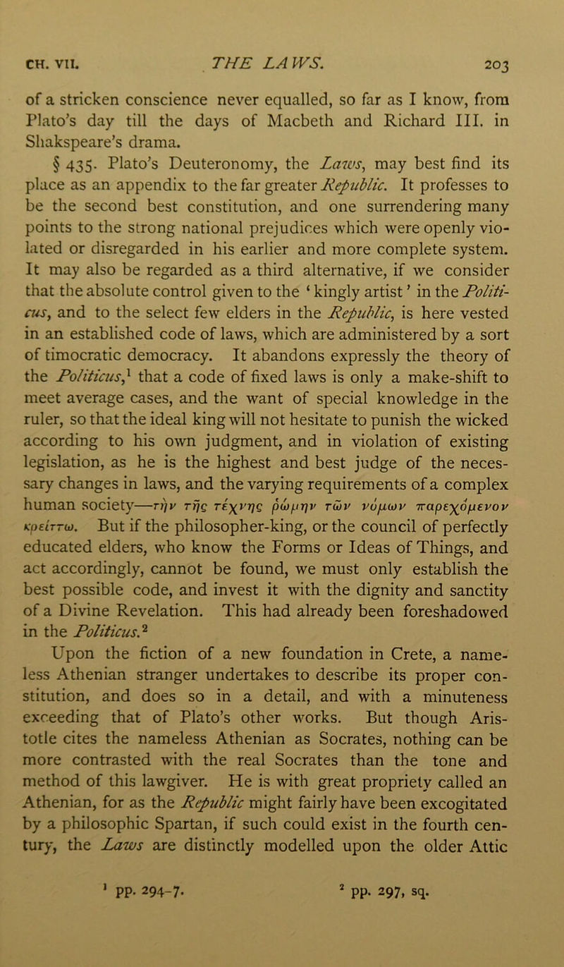 of a stricken conscience never equalled, so far as I know, from Plato’s day till the days of Macbeth and Richard III. in Shakspeare’s drama. § 435. Plato’s Deuteronomy, the Laws^ may best find its place as an appendix to the far greater Republic. It professes to be the second best constitution, and one surrendering many points to the strong national prejudices which were openly vio- lated or disregarded in his earlier and more complete system. It may also be regarded as a third alternative, if we consider that the absolute control given to the ‘ kingly artist ’ in the Politi- ais, and to the select few elders in the Republic, is here vested in an established code of laws, which are administered by a sort of timocratic democracy. It abandons expressly the theory of the Politicus^ that a code of fixed laws is only a make-shift to meet average cases, and the want of special knowledge in the ruler, so that the ideal king will not hesitate to punish the wicked according to his own judgment, and in violation of existing legislation, as he is the highest and best judge of the neces- sary changes in laws, and the varying requirements of a complex human society—tx]v Tfjg Tf.\vr]Q puy^t-qv tG)V vupuov Trape-^opevov Kpe’iTTdj. But if the philosopher-king, or the council of perfectly educated elders, who know the Forms or Ideas of Things, and act accordingly, cannot be found, we must only establish the best possible code, and invest it with the dignity and sanctity of a Divine Revelation. This had already been foreshadowed in the Politicus.'^ Upon the fiction of a new foundation in Crete, a name- less Athenian stranger undertakes to describe its proper con- stitution, and does so in a detail, and with a minuteness exceeding that of Plato’s other works. But though Aris- totle cites the nameless Athenian as Socrates, nothing can be more contrasted with the real Socrates than the tone and method of this lawgiver. He is with great propriety called an Athenian, for as the Republic might fairly have been excogitated by a philosophic Spartan, if such could exist in the fourth cen- tury, the Laws are distinctly modelled upon the older Attic pp. 294-7. 1 * pp. 297, sq.