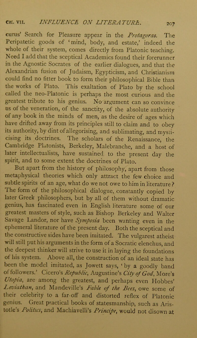 cunis’ Search for Pleasure appear in the Protagoras. Tlie Peripatetic goods of ‘mind, body, and estate,’ indeed the whole of their system, comes directly from Platonic teaching. Need I add that the sceptical Academics found their forerunner in the Agnostic Socrates of the earlier dialogues, and that the Alexandrian fusion of Judaism, Egypticism, and Christianism could find no fitter book to form their philosophical Bible than the works of Plato. This exaltation of Plato by the school called the neo-Platonic is perhaps the most curious and the greatest tribute to his genius. No argument can so convince us of the veneration, of the sanctity, of the absolute authority of any book in the minds of men, as the desire of ages which have drifted away from its principles still to claim and to obey its authority, by dint of allegorising, and sublimating, and mysti- cising its doctrines. The scholars of the Renaissance, the Cambridge Plutonists, Berkeley, Malebranche, and a host of later intellectualists, have sustained to the present day the spirit, and to some extent the doctrines of Plato. But apart from the history of philosophy, apart from those metaphysical theories which only attract the few choice and subtle spirits of an age, what do we not owe to him in literature ? The form of the philosophical dialogue, constantly copied by later Greek philosophers, but by all of them without dramatic genius, has fascinated even in English literature some of our greatest masters of style, such as Bishop Berkeley and Walter Savage Landor, nor have Symposia been wanting even in the ephemeral literature of the present day. Both the sceptical and the constructive sides have been imitated. The vulgarest atheist will still put his arguments in the form of a Socratic elenchus, and the deepest thinker will strive to use it in laying the foundations of his system. Above all, the construction of an ideal state has been the model imitated, as Jowett says, ‘ by a goodly band of followers.’ Cicero’s Republic^ Augustine’s City of God, More’s Utopia, are among the greatest, and perhaps even Hobbes’ Leviathan, and Mandeville’s Fable of the Bees, owe some of their celebrity to a far-off and distorted reflex of Platonic genius. Great practical books of statesmanship, such as Aris- totle’s Politics, and Machiavelli’s Principe, would not disown at