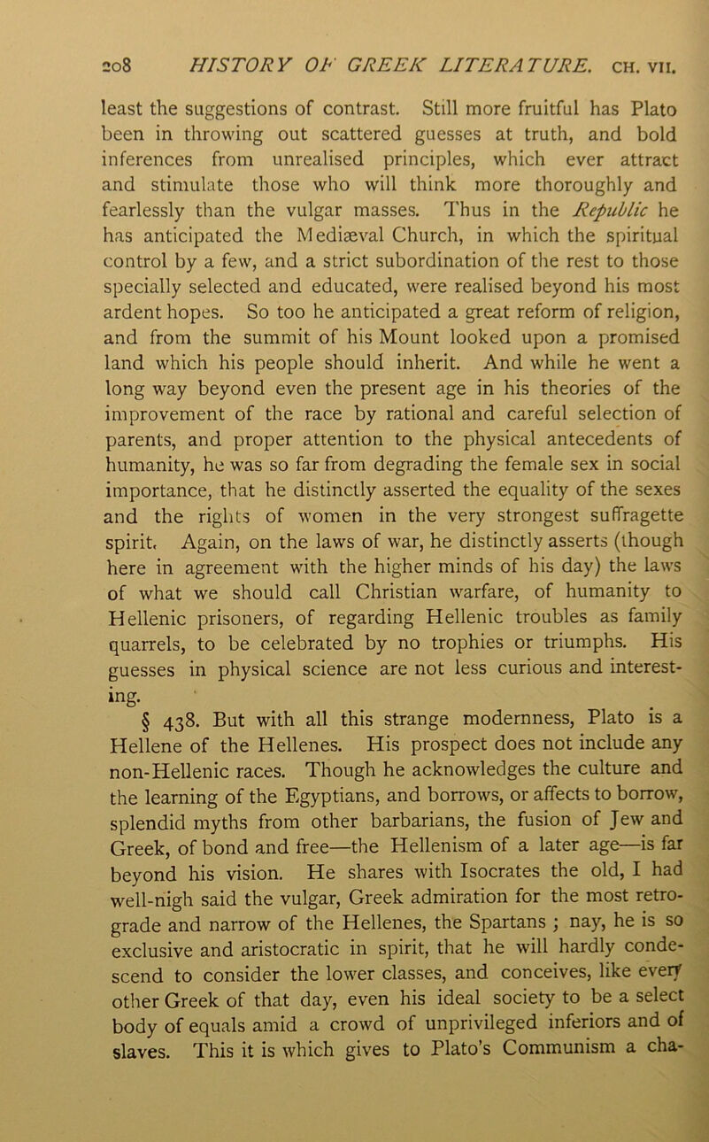 least the suggestions of contrast. Still more fruitful has Plato been in throwing out scattered guesses at truth, and bold inferences from unrealised principles, which ever attract and stimulate those who will think more thoroughly and fearlessly than the vulgar masses. Thus in the Republic he has anticipated the Mediaeval Church, in which the spiritual control by a few, and a strict subordination of the rest to those specially selected and educated, were realised beyond his most ardent hopes. So too he anticipated a great reform of religion, and from the summit of his Mount looked upon a promised land which his people should inherit. And while he went a long way beyond even the present age in his theories of the improvement of the race by rational and careful selection of parents, and proper attention to the physical antecedents of humanity, he was so far from degrading the female sex in social importance, that he distinctly asserted the equality of the sexes and the rights of women in the very strongest suffragette spirit. Again, on the laws of war, he distinctly asserts (though here in agreement with the higher minds of his day) the laws of what we should call Christian warfare, of humanity to Hellenic prisoners, of regarding Hellenic troubles as family quarrels, to be celebrated by no trophies or triumphs. His guesses in physical science are not less curious and interest- ing. § 438. But with all this strange modernness, Plato is a Hellene of the Hellenes. His prospect does not include any non-Hellenic races. Though he acknowledges the culture and the learning of the Egyptians, and borrows, or affects to borrow, splendid myths from other barbarians, the fusion of Jew and Greek, of bond and free—the Hellenism of a later age—is far beyond his vision. He shares with Isocrates the old, I had well-nigh said the vulgar, Greek admiration for the most retro- grade and narrow of the Hellenes, the Spartans ; nay, he is so exclusive and aristocratic in spirit, that he will hardly conde- scend to consider the lower classes, and conceives, like every other Greek of that day, even his ideal society to be a select body of equals amid a crowd of unprivileged inferiors and of slaves. This it is which gives to Plato’s Communism a cha-