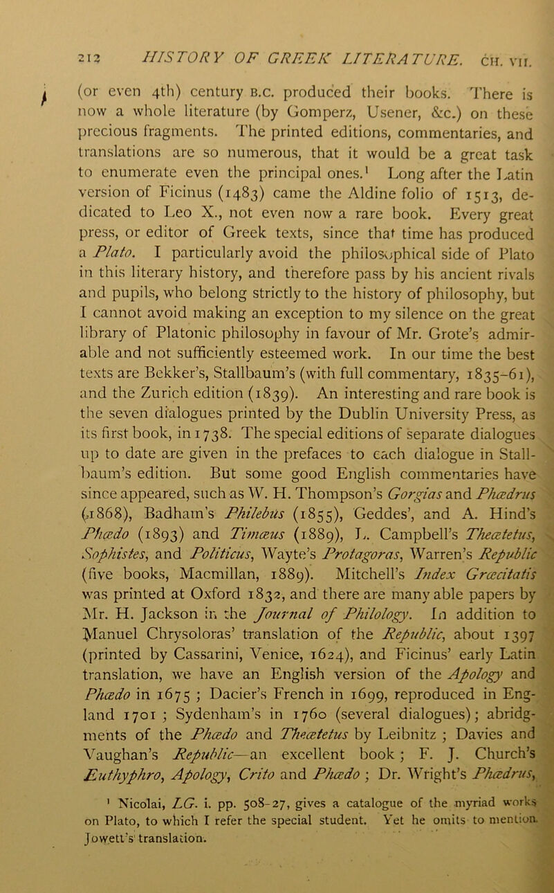 (or even 4th) century b.c. produced their books. There is now a whole literature (by Gomperz, Usener, &c.) on these precious fragments. The printed editions, commentaries, and translations are so numerous, that it would be a great task to enumerate even the principal ones.' Long after the Latin version of Ficinus (1483) came the Aldine folio of 1513, de- dicated to Leo X., not even now a rare book. Every great press, or editor of Greek texts, since that time has produced a Plato. I particularly avoid the philosophical side of Plato in this literary history, and therefore pass by his ancient rivals and pupils, who belong strictly to the history of philosophy, but I cannot avoid making an exception to my silence on the great library of Platonic philosophy in favour of Mr. Grote’s admir- able and not sufficiently esteemed work. In our time the best texts are Bekker’s, Stallbaum’s (with full commentary, 1835-61), and the Zurich edition (1839). interesting and rare book is the seven dialogues printed by the Dublin University Press, as its first book, in 1738. The special editions of separate dialogues up to date are given in the prefaces to each dialogue in Stall- baum’s edition. But some good English commentaries have since appeared, such as W. H. Thompson’s Gorgias Phcedrus (,1868), Badham’s Pkilebiis (1855), Geddes’, and A. Hind’s Pficedo (1893) and Timceus (1889), J.. Campbell’s Thecetetus, Sophistes, and Politicus, Wayte’s Protagoras, Warren’s Republic (five books, Macmillan, 1889). Mitchell’s hidex Grcecitatis was printed at Oxford 1832, and there are many able papers by !Mr. H. Jackson in the Journal of Philology. In addition to Manuel Chrysoloras’ translation of the Republic, about 1397 (printed by Cassarini, Venice, 1624), and Ficinus’ early Latin translation, we have an English version of the Apology and Pluzdo in 1675 ; Dacier’s French in 1699, reproduced in Eng- land 1701 ; Sydenham’s in 1760 (several dialogues); abridg- ments of the Phcedo and Thecetetus by Leibnitz ; Davies and \’’aughan’s Republic—an excellent book; F. J. Church’s Euthyphro, Apology, Crito and Phcedo ; Dr. Wright’s Phcedrus, ' Nicolai, LG. i. pp. 50S-27, gives a catalogue of the myriad works on Plato, to which I refer the special student. Yet he omits to menlioa Jowetl’s' translation.