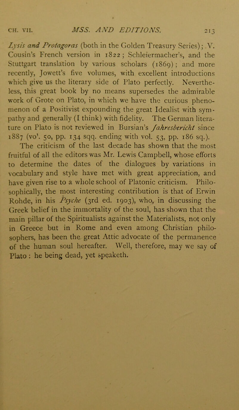 Lysis and Protagoras (both in the Golden Treasury Series); V. Cousin’s French version in 1822; Schleiermacher’s, and the Stuttgart translation by various scholars (1869); and more recently, Jowett’s five volumes, with excellent introductions which give us the literary side of Plato perfectly. Neverthe- less, this great book by no means supersedes the admirable work of Grote on Plato, in which we have the curious pheno- menon of a Positivist expounding the great Idealist with sym- pathy and generally (I think) with fidelity. The German litera- ture on Plato is not reviewed in Bursian’s /ahresbericht since 1887 (vo’. 50, pp. 134 sqq. ending with vol. 53, pp. 186 sq.). The criticism of the last decade has shown that the most fruitful of all the editors was Mr. Lewis Campbell, whose efforts to determine the dates of the dialogues by variations in vocabulary and style have met with great appreciation, and have given rise to a wdiole school of Platonic criticism. Philo- sophically, the most interesting contribution is that of Erwin Rohde, in his Psyche (3rd ed. 1903), who, in discussing the Greek belief in the immortality of the soul, has shown that the main pillar of the Spiritualists against the Materialists, not only in Greece but in Rome and even among Christian philo- sophers, has been the great Attic advocate of the permanence of the human soul hereafter. Well, therefore, may we .say of Plato : he being dead, yet speaketh.