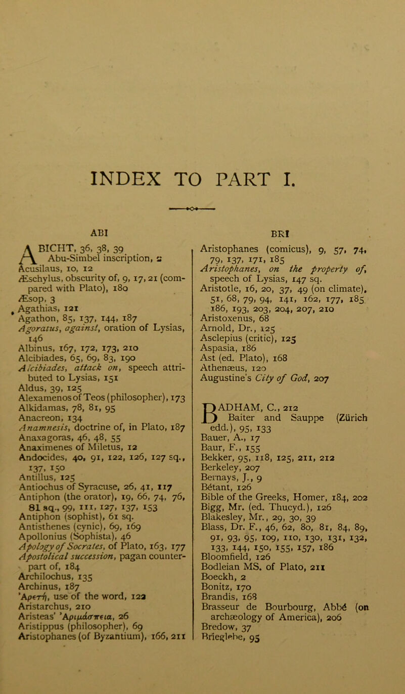 INDEX TO PART I o AI5I ABICHT. 36, 38, 39 Abu-Simbel inscription, a Acusilaus, 10, 12 /Eschylus, obscurity of, 9, 17,21 (com- pared with Plato), 180 ^sop, 3 ^ Agathias, 121 Agathon, 85, 137, 144, 187 Agoratus, against, oration of Lysias, 146 Albinus, 167, 172, 173, 210 Alcibiades, 65, 69, 83, 190 Aicibiades, attack on, speech attri- buted to Lysias, 151 Aldus, 39, 125 Alexamenosof Teos (philosopher), 173 Alkidamas, 78, 81, 95 Anacreon, 134 Anamnesis, doctrine of, in Plato, 187 Anaxagoras, 46, 48, 55 Anaximenes of Miletus, 12 Andocides, 40, 91, 122, 126, 127 sq., 137. 150 Antillus, 125 Antiochus of Syraaise, 26, 41, 117 Antiphon (the orator), 19, 66, 74, 76, 81 sq., 99. III. 127. 137. 153 Antiphon (sophist), 61 sq. Antisthenes (cynic), 69, 169 Apollonius (Sophista), 46 Apology of Socrates, of Plato, 163, 177 Apostolical succession, pagan counter- part of, 184 Archilochus, 135 Archinus, 187 ’Aptri), use of the word, 12a Aristarchus, 210 Aristeas’ ‘Aptfjulffxfia, 26 Aristippus (philosopher), 69 Aristophanes (of Byzantium), 166, 211 BRI Aristophanes (comicus), 9, 57, 74, 79. 137. 171. 185 Aristophanes, on the property of, speech of Lysias, 147 sq. Aristotle, 16, 20, 37, 49 (on climate), 51, 68, 79, 94, 141, 162, 177, 185 186, 193, 203, 204, 207, 210 Aristoxenus, 68 Arnold, Dr., 125 Asclepius (critic), 125 Aspasia, 186 Ast (ed. Plato), 168 Athenaeus, 120 Augustine's City of God, 207 BADHAM, C., 212 Baiter and Sauppe (Zurich edd.), 95, 133 Bauer, A., 17 Baur, F., 155 Bekker, 95, 118, 125, 211, 212 Berkeley, 207 Bernays, J., 9 B6tant, 126 Bible of the Greeks, Homer, 184, 202 Bigg, Mr. (ed. Thucyd.), 126 Blakesley, Mr., 29, 30, 39 Blass, Dr. F., 46, 62, 80, 81, 84, 89, 91. 93. 95. 109. no. 130. 131. 132. 133, 144, 150, 155, 157, 186 Bloomfield, 126 Bodleian MS. of Plato, 211 Boeckh, 2 Bonitz, 170 Brandis, 168 Brasseur de Bourbourg, Abb^ (on archaeology of America), 206 Bredow, 37 Rrieglebe, 95