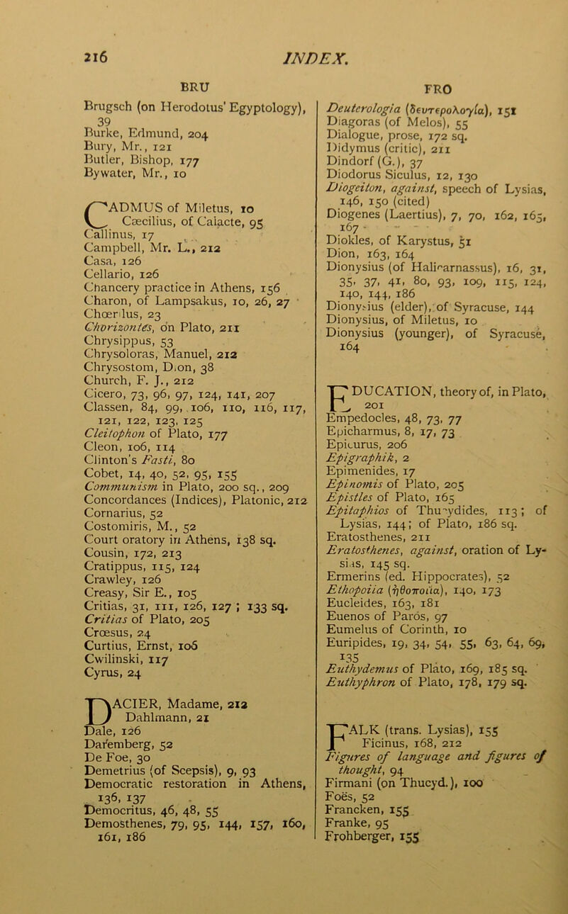 BRU Brugsch (on Herodotus’Egyptology), 39 Burke, Edmund, 204 Bury, Mr., 121 Butler, Bishop, 177 By water, Mr., 10 CADMUS of Miletus, 10 Csecilius, of Calacte, o< Ciallinus, 17 Campbell, Mr. L., 212 Casa, 126 Cellario, 126 Chancery practice in Athens, 156 Charon, of Lampsakus, 10, 26, 27 Choenlus, 23 Chorizontes, on Plato, 211 Chrysippus, 53 Chrysoloras, Manuel, 212 Chrysostom, D.on, 38 Church, F. J., 212 Cicero, 73, 96, 97, 124, 141, 207 Classen, 84, 99, .106, no, 116, 117, 121, 122, 123, 125 Cleitophon of Plato, 177 Cleon, 106, 114 Clinton’s Faiti, 80 Cobet, 14, 40, 52, 95, 15s Communism in Plato, 200 sq., 209 Concordances (Indices), Platonic, 212 Cornarius, 52 Costomiris, M., 52 Court oratory in Athens, 138 sq. Cousin, 172, 213 Cratippus, 115, 124 Crawley, 126 Creasy, Sir E., 105 Critias, 31, in, 126, 127 ; 133 sq. Critias of Plato, 205 Croesus, 24 Curtius, Ernst, 106 Cwilinski, 117 Cyrus, 24 DACIER, Madame, 21a Dahlmann, 21 Dale, 126 Dai'emberg, 52 De Foe, 30 Demetrius (of Scepsis), 9, 93 Democratic restoration in Athens, 136, 137 Democritus, 46, 48, 55 Demosthenes, 79, 95, 144, 157, 160, 161, 186 FRO Deutcrologia {Sevrepo\oy(a), 151 Diagoras (of Melos), 55 Dialogue, prose, 172 sq. Didymus (critic), 211 Dindorf (G.), 37 Diodorus Siculus, 12, 130 Diogeiton, against, speech of Lysias, 146, 150 (cited) Diogenes (Laertius), 7, 70, 162, 165, 167 • Diokles, of Karystus, 51 Dion, 163, 164 Dionysius (of Halifarnas.sus), 16, 31, 35- 37. 41. 80, 93, 109, 115, 124, 140, 144, 186 Diony.-ius (elder),: of Syracuse, 144 Dionysius, of Miletus, 10 Dionysius (younger), of Syracuse, 164 Education, theory of, inPiato, , 201 Empedocles, 48, 73. 77 Epicharmus, 8, 17, 73 Epicurus, 206 Epigraphik, 2 Epimenides, 17 Epinomis of Plato, 205 Epistles of Plato, 165 Epitaphios of Thucydides, 113; of Lysias, 144; of Plato, 186 sq. Eratosthenes, 211 E}-atosthenes, against, oration of Ly- sias, 145 sq. Ermerins (ed. Hippocrates), 52 Ethopoiia (rjdoiroita), 140, 173 Eucleides, 163, 181 Euenos of Paros, 97 Eumelus of Corinth, 10 Euripides, 19, 34, 54, 55, 63, 64, 69, L3S Euthydemus of Plato, 169, 185 sq. Euthyphron of Plato, 178, 179 sq. Falk (trans. Lysias), 155 Ficinus, 168, 212 Figures of language and figures of thought, 94 Firmani (onThucyd.), 100 Foes, 52 Francken, 153 Franke, 95 Frohberger, 155