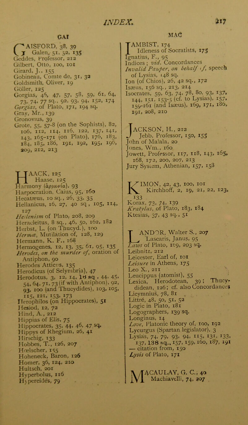 GAI ^''AISFORD, 38, 39 j Galen^ 51. 52, 135 Geddes, Hrofessor, 212 Gilbert, Otto, 100, tot Girard, J., 155 Gobineau, Comte de, 31, 3a Goldsmith. Oliver, 19 Gbller, 125 Gorgias, 46, 47, 57, 58, 59, 61, 64, 73. 74- 77 sq.. 92. 93- 94- 152. I74 Gordias, of Plato, 171, 194 sq. Gray, Mr., 139 Gronovius, 39 Grote, 55, 57-8 (on the Sophists), 82, 106, 112, 114. 116, 122, 137, 141, 143, 165-171 (on Plato), 176, 183, 184, 185, i86, 191, 192, 195, 196, 309, 212, 213 HAACK, 123 Haase, 125 1 larmony (otp/toHa), 93 llarpocration, Cains, 95, 160 Hecatfeus, loscp, 26, 33, 35 liellanicus, 16, 27, 40 sq , 105, 114, 127 Hellenism of Plato, 208, 209 Heradeitus, 8 sq., 46, 50, 162, 182 Herbst, L. (on Thucyd.), 100 Herm.cE, Mutilation of, 128, 129 Hermann, K. F., 168 Hemiogenes, 12, 13, 35, 61, 95, 135 Herodes, on the murder of, oration of Antiphon, 90 Herodes Atticns, 135 Herodicus (of Selymbria), 47 Herodotus, 3, 12, 14, IH sq , 44- 4S> 54, 64, 71, 73 (if with Antiphon), 92, 93, 100 (and Thucydides), 103, 105, 115, 121, 153, 173 Ilerophilos (on Hippocrates), 51 Hesiod, 12, 72 Hind, A., 212 Hippias of Elis, 75 Hippocrates, 35, 44, 46. 47 sq. Hippys of Rhegium, 26, 41 Hirschig, 133 Hobbes, T., 126, 207 Hnelscher, Hoheneck, Baron, 126 Homer, 36, 124, 210 Hultsch, 201 Hyperbolus, 116 Hxpereidcs, 79 MAC I AM BIST, 174 Idleness of Socratists, 173 Ignatius, F., 95 Indices ; vid. Concordances Invalid Pauper, on behalf <f speech of Lysias, 148 sq. Ion (of Chios), 26, 42 sq., 172 Isrens, 156 sq., 213, 214 Isocrates, 59, 63, 74, 78, 80, 93, 1371 144, 151, 153-5 '•o Lysias), 157, 159-161 (and Isseus)i 169, 17I1 186, 191, 208, 210 JACKSON, H., 212 Jebb, Professor, 150, 153 John of Malala, 20 Jones, Wm., 160 Jowett, Professor, 117, 118, 143, 163, 168, 172, 200, 207, 213 Jury Sysiam, Athenian, 157, 158 KIMON, 42, 43, 100, loi Kirchhoff, 2, 19, 21, 22, 123, 133 Korax, 73, 74. i39 Kratylns, of Plato, 183, 184 Ktesias, 37, 43 sq., 51 LANDOR, Walter S., 207 Lascaris, Janus, 95 Laxos of Plato, IC9, 203 sq. Leibnitz, 212 Leicester, Earl of, loi Leisure in Athens, 175 Leo X., 211 Leucippus (atomist), 53 Lexica, Herodotean, 39: Thucy- didean, 126; cf. also Concordances Licymnius, 78, 81 . Littr6, 48, 50, 51, 52 Logic in Plato, 181 Logographers, 139 sq. Longinus, 14 Love, Platonic theory of, 100, 192 Lycurgus (Spartan legislator), 3 Lysials, 74, 79, 93. 94. n5. i3^- >^33- 137.138 8q„ 157. 159-160, 187, 191 — citation from, 150 Lysis of Plato, 171 MacauI.AY, g, c., 40 Machiavdli, 74, 207