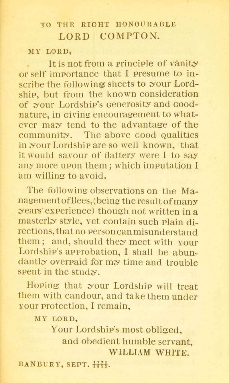 TO THE RIGHT HONOURABLE LORD COMPTON. MY LORD, It is not from a principle of vanity or self importance that I presume to in- scribe the following sheets to your Lord- ship, but from the known consideration of your Lordship’s Generosity and Good- nature, in Giving encouragement to what- ever may tend to the advantage of the community. The above Good Qualities in your Lordship are so well known, that it would savour of flattery were I to say anymore upon them; which imputation I am willing to avoid. The following observations on the Ma- nagementofBees,(being the resultof many years’experience) though not written in a masterly style, Yet contain such plain di- rections, that no person can misunderstand them; and, should they meet with Your Lordship’s approbation, I shall be abun- dantly overpaid for my time and trouble spent in the study. Hoping that your Lordship will treat them with candour, and take them under Your protection, I remain, MY LORD, Your Lordship’s most obliged, and obedient humble servant, WILLIAM WHITE. BANBURY, SEPT. HU.