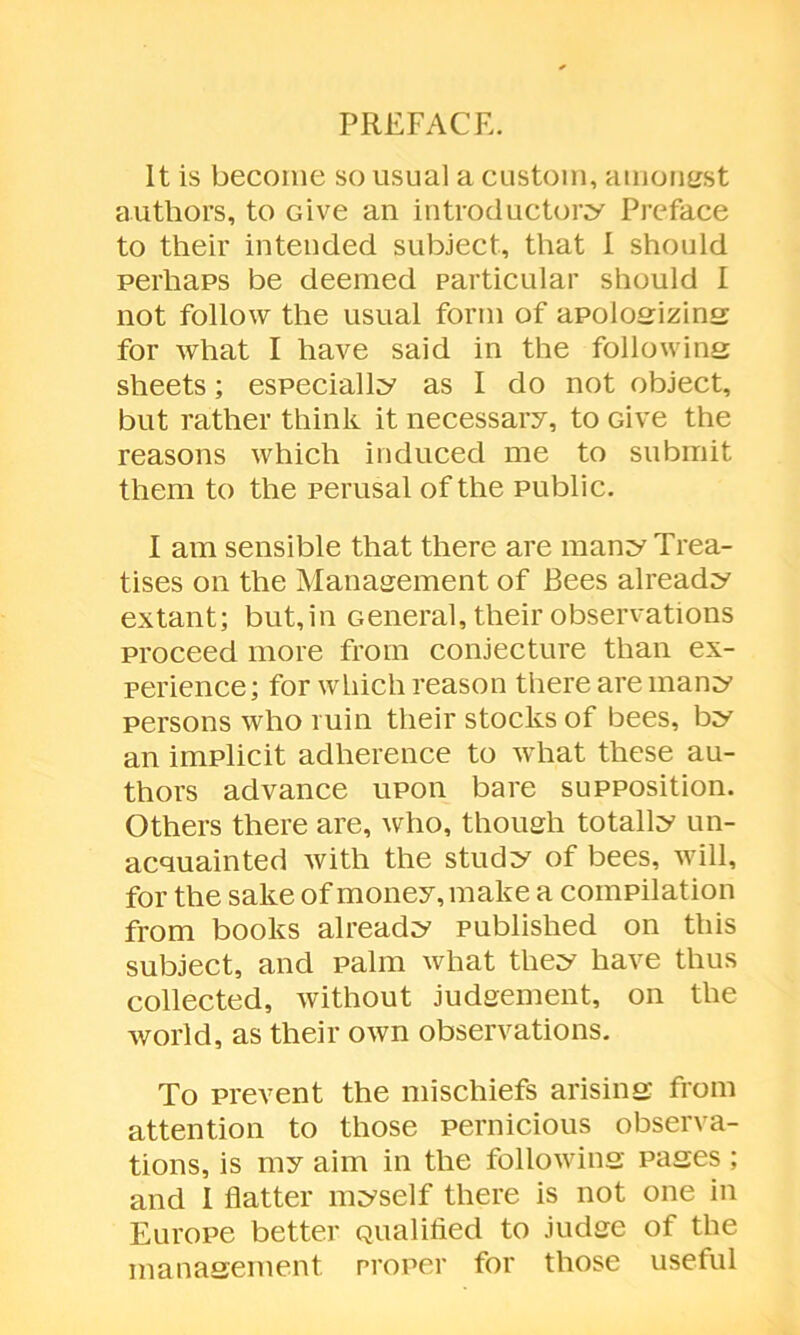 PREFACE. It is become so usual a custom, amongst authors, to Give an introductory Preface to their intended subject, that I should perhaps be deemed particular should I not follow the usual form of apologizing for what I have said in the following sheets; especially as I do not object, but rather think it necessary, to Give the reasons which induced me to submit them to the perusal of the public. I am sensible that there are many Trea- tises on the Management of Bees already extant; but,in General, their observations proceed more from conjecture than ex- perience; for which reason there are many persons who ruin their stocks of bees, by an implicit adherence to what these au- thors advance upon bare supposition. Others there are, who, though totally un- acquainted with the study of bees, will, for the sake of money, make a compilation from books already published on this subject, and palm what they have thus collected, without judgement, on the world, as their own observations. To prevent the mischiefs arising from attention to those pernicious observa- tions, is my aim in the following pages; and I flatter myself there is not one in Europe better Qualified to judge of the management proper for those useful