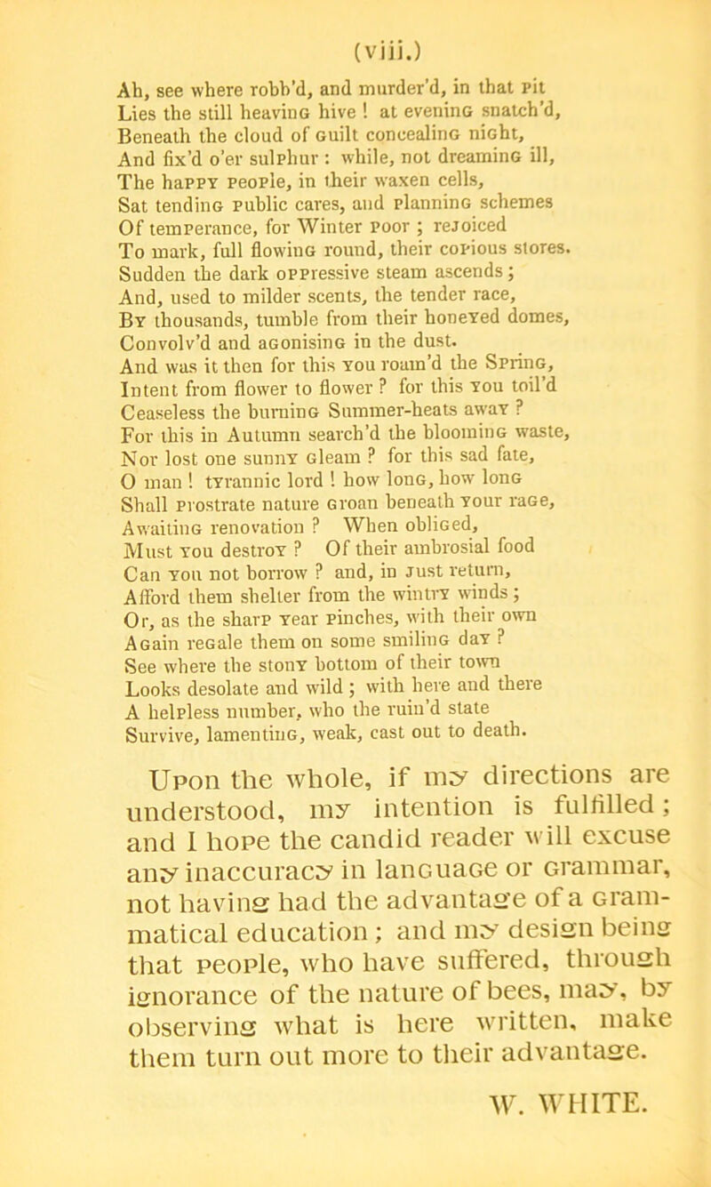 Ah, see where robb’d, and murder’d, in that pit Lies the still heavinG hive ! at eveninG snatch’d. Beneath the cloud of Guilt coneealinG niGht, And fix’d o’er sulphur : while, not dreaminG ill, The happy people, in their waxen cells. Sat tendinG public cares, and planninG schemes Of temperance, for Winter poor ; rejoiced To mark, full flowitiG round, their copious stores. Sudden the dark oppressive steam ascends; And, used to milder scents, the tender race. By thousands, tumble from their honeYed domes. Convolv’d and aGonisinG in the dust. And was it then for this you roam’d the SprinG, Intent from flower to flower ? for this you toil d Ceaseless the buminG Summer-heats awaY ? For this in Autumn search’d the bloominG waste, Nov lost one sunnY Gleam P for this sad fate, O man ! tyrannic lord ! how lonG, how lonG Shall prostrate nature Groan beneath Your raGe, AwaitinG renovation ? When ohliGed, Must you destroy ? Of their ambrosial food Can you not borrow ? and, in Just return. Afford them shelter from the wintry winds; Or, as the sharp Year pinches, with their own AGain reGale them on some smilinG day ? See where the stony bottom of their town Looks desolate and wild ; with here and there A helpless number, who the ruin’d state Survive, lamentinG, weak, cast out to death. Upon the whole, if my directions are understood, my intention is fulfilled; and 1 hope the candid reader will excuse any inaccuracy in lancuaGe or Grammar, not having had the advantage of a Gram- matical education ; and my design being that people, who have suffered, through ignorance of the nature of bees, may, by observing what is here written, make them turn out more to their advantage. W. WHITE.