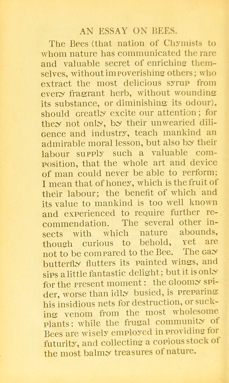 AN ESSAY ON BEES. The Bees (that nation of Chymists to whom nature has communicated the rare and valuable secret of enriching them- selves, without impoverishing others; who extract the most delicious syrup from every fragrant herb, without woundins its substance, or diminishins its odour), should creatly excite our attention; for they not only, by their unwearied dili- Gence and industry, teach mankind an admirable moral lesson, but also by their labour supply such a valuable com- position, that the whole art and device of man could never be able to perform; 1 mean that of honey, which is the fruit of their labour; the benefit of which and its value to mankind is too well known and experienced to reauire further re- commendation. The several other in- sects with which nature abounds, though curious to behold, ret are not to be compared to the Bee. The Gay butterfly flutters its painted winss, and sips a little fantastic delisht; but it is only for the present moment: the Gloomy spi- der, worse than idly busied, is preparing; his insidious nets for destruction, 01 suck- ins venom from the most wholesome plants: while the frugal community of Bees are wisely employed in providing for futurity, and collecting a copious stock of the most balmy treasures of nature.