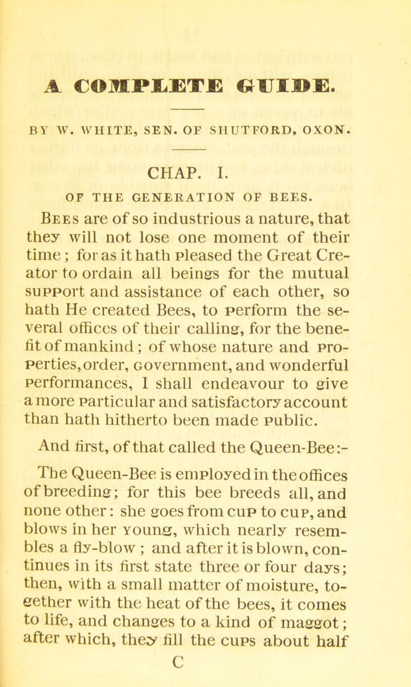 A COMPLETE GUIDE BY W. WHITE, SEN. OF SHUTFORD, OXON. CHAP. I. OF THE GENERATION OF BEES. Bees are of so industrious a nature, that they will not lose one moment of their time; for as it hath pleased the Great Cre- ator to ordain all beings for the mutual support and assistance of each other, so hath He created Bees, to perform the se- veral offices of their calling, for the bene- fit of mankind; of whose nature and pro- perties, order, Government, and wonderful performances, 1 shall endeavour to give a more particular and satisfactory account than hath hitherto been made public. And first, of that called the Queen-Bee The Queen-Bee is employed in the offices of breeding; for this bee breeds all, and none other: she goes from cup to cup, and blows in her Youna, which nearly resem- bles a fly-blow ; and after it is blown, con- tinues in its first state three or four days; then, with a small matter of moisture, to- eether with the heat of the bees, it comes to life, and changes to a kind of maggot; after which, they fill the cups about half C