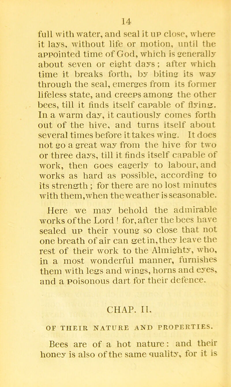 full with water, and seal it up close, where it lays, without life or motion, until the appointed time of God, which is generally about seven or eight days; after which time it breaks forth, by biting its way through the seal, emerges from its former lifeless state, and creeps among the other bees, till it finds itself capable of flying. In a warm day, it cautiously comes forth out of the hive, and turns itself about several times before it takes wing. It does not go a great way from the hive for two or three days, till it finds itself capable of work, then Goes eagerly to labour, and works as hard as possible, according to its strength; for there are no lost minutes with them, when the weather is seasonable. Here we may behold the admirable works of the Lord 1 for, after the bees have sealed up their young so close that not one breath of air can get in, they leave the rest of their work to the Almighty, who, in a most wonderful manner, furnishes them with legs and wings, horns and eyes, and a poisonous dart for their defence. CHAP. II. OF THEIR NATURE AND PROPERTIES. Bees are of a hot nature: and their honey is also of the same quality, for it is