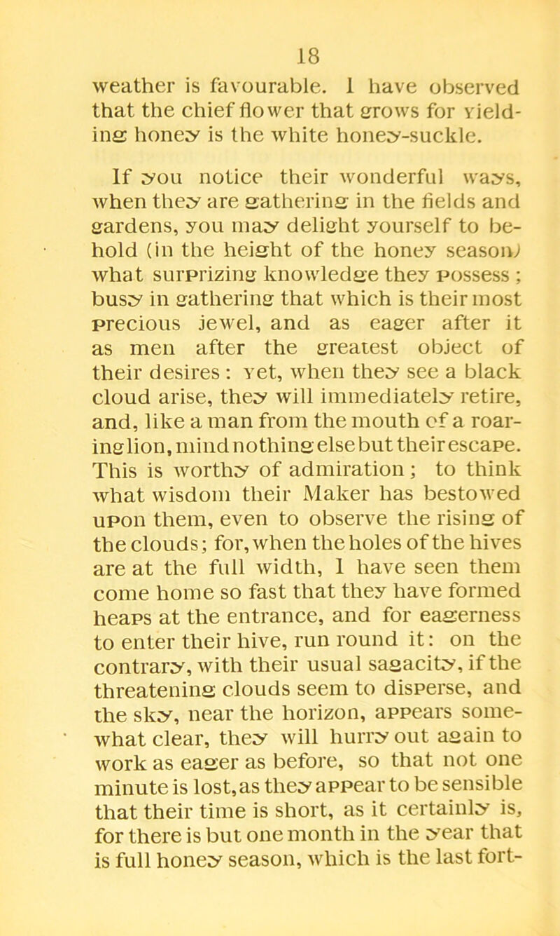 weather is favourable. 1 have observed that the chief flower that grows for yield- ing; honey is the white honey-suckle. If you notice their wonderful ways, when they are gathering in the fields and gardens, you may delight yourself to be- hold (in the height of the honey season; what surprizing knowledge they possess ; busy in gathering that which is their most precious jewel, and as eager after it as men after the greatest object of their desires : vet, when they see a black cloud arise, they will immediately retire, and, like a man from the mouth of a roar- inglion, mind nothing else but their escape. This is worthy of admiration ; to think what wisdom their Maker has bestowed upon them, even to observe the rising of the clouds; for, when the holes of the hives are at the full width, 1 have seen them come home so fast that they have formed heaps at the entrance, and for eagerness to enter their hive, run round it: on the contrary, with their usual sagacity, if the threatening clouds seem to disperse, and the sky, near the horizon, appears some- what clear, they will hurry out again to work as eager as before, so that not one minute is lost, as they appear to be sensible that their time is short, as it certainly is, for there is but one month in the year that is full honey season, which is the last fort-