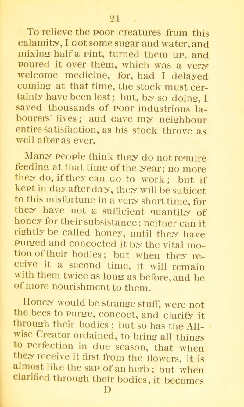 To relieve the poor creatures from this calamity, I Got some sugar and water, and mixing half a pint, turned them up, and poured it over them, which was a very welcome medicine, for, had I delayed coming at that time, the stock must cer- tainly have been lost; but, by so doing, I saved thousands of poor industrious la- bourers’ lives; and Gave my neighbour entire satisfaction, as his stock throve as well after as ever. Many people think they do not require feeding at that time of the year; no more they do, if they can go to work; but if kept in day after day, they will be subject to this misfortune in a very short time, for they have not a sufficient quantity of honey for their subsistance; neither can it rightly be called honey, until they have purged and concocted it by the vital mo- tion of their bodies; but when they re- ceive it a second time, it will remain with them twice as long as before, and be of more nourishment to them. Honey would be strange stuff, were not the bees to purge, concoct, and clarify it through their bodies ; but so has the All- wise Creator ordained, to bring all things to perfection in due season, that when they receive it first from the flowers, it is almost like the sap of an herb; but when clarified through their bodies, it becomes D