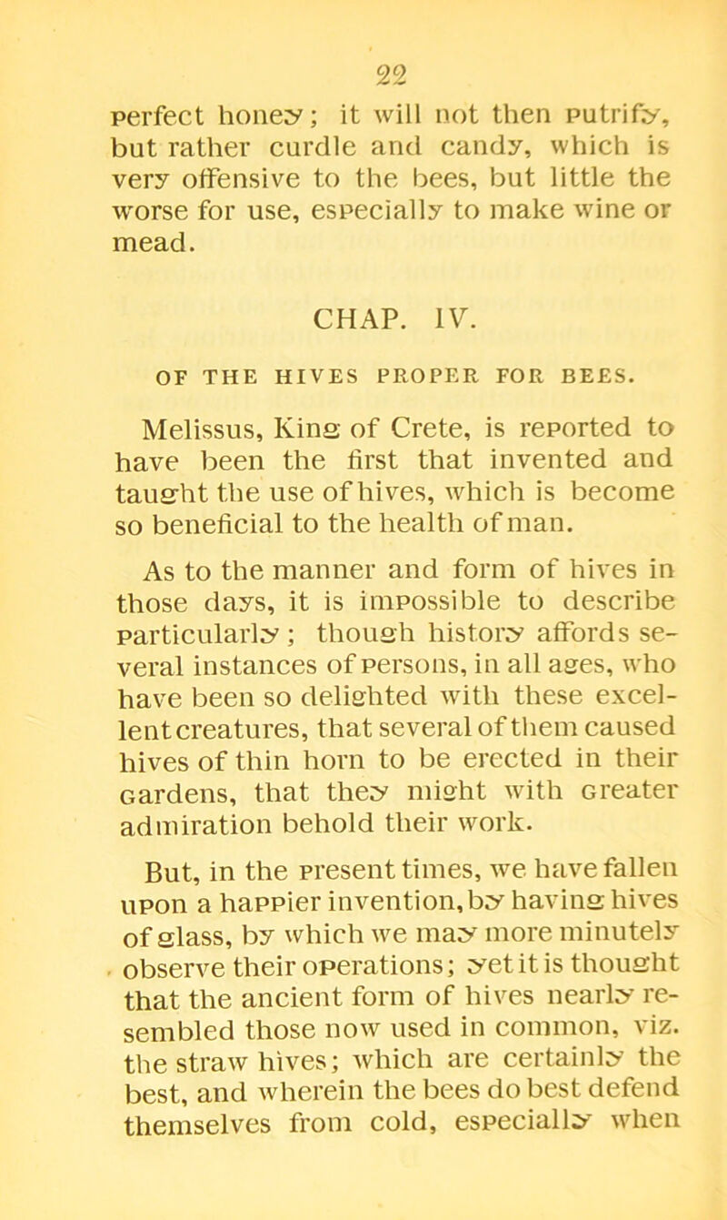 perfect honey; it will not then putrify, but rather curdle and candy, which is very offensive to the bees, but little the worse for use, especially to make wine or mead. CHAP. IV. OF THE HIVES PROPER FOR BEES. Melissus, Kins of Crete, is reported to have been the first that invented and tausht the use of hives, which is become so beneficial to the health of man. As to the manner and form of hives in those days, it is impossible to describe particularly; thousli history affords se- veral instances of persons, in all ages, who have been so delighted with these excel- lent creatures, that several of them caused hives of thin horn to be erected in their Gardens, that they might with Greater admiration behold their work. But, in the present times, we have fallen upon a happier invention, by having; hives of glass, by which we may more minutely observe their operations; yet it is thought that the ancient form of hives nearly re- sembled those now used in common, viz. the straw hives; which are certainly the best, and wherein the bees do best defend themselves from cold, especially when