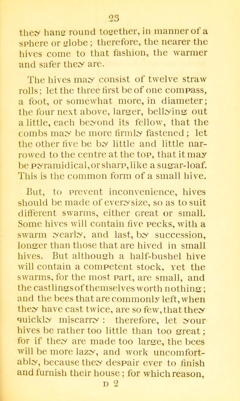 they bans round together, in manner of a sphere or globe; therefore, the nearer the hives come to that fashion, the warmer and safer they are. The hives may consist of twelve straw rolls: let the three first be of one compass, a foot, or somewhat more, in diameter; the four next above, larger, bellying out a little, each beyond its fellow, that the combs may be more firmly fastened; let the other five be by little and little nar- rowed to the centre at the top, that it may be pyramidical, or sharp, like a sugar-loaf. This is the common form of a small hive. But, to prevent inconvenience, hives should be made of every size, so as to suit different swarms, either Great or small. Some hives will contain five pecks, with a swarm yearly, and last, by succession, longer than those that are hived in small hives. But although a half-bushel hive will contain a competent stock. Yet the swarms, for the most part, are small, and the castlings of themselves worth nothing; and the bees that are commonly left, when they have cast twice, are so few, that they quickly miscarry : therefore, let your hives be rather too little than too great; for if they are made too large, the bees will be more lazy, and work uncomfort- ably, because they despair ever to finish and furnish their house; for which reason, n 2