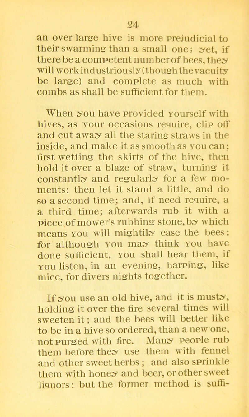 an over lame hive is more prejudicial to their swarming than a small one; yet, if there be a competent number of bees, they will work industriously (though the vacuity be large) and complete as much with combs as shall be sufficient for them. When you have provided Yourself with hives, as Your occasions require, clip off and cut away all the staring straws in the inside, and make it as smooth as you can; first wetting the skirts of the hive, then hold it over a blaze of straw, turning it constantly and regularly for a few mo- ments: then let it stand a little, and do so a second time; and, if need require, a a third time; afterwards rub it with a piece of mower’s rubbing stone, by Avhich means you will mightily ease the bees; for although you may think you have done sufficient, you shall hear them, if you listen, in an evening, harping, like mice, for divers nights together. If you use an old hive, and it is musty, holding it over the fire several times will sweeten it; and the bees will better like to be in a hive so ordered, than a new one, not purged with fire. Many people rub them before they use them with fennel and other sweet herbs ; and also sprinkle them with honey and beer, or other sweet liquors: but the former method is suffi-