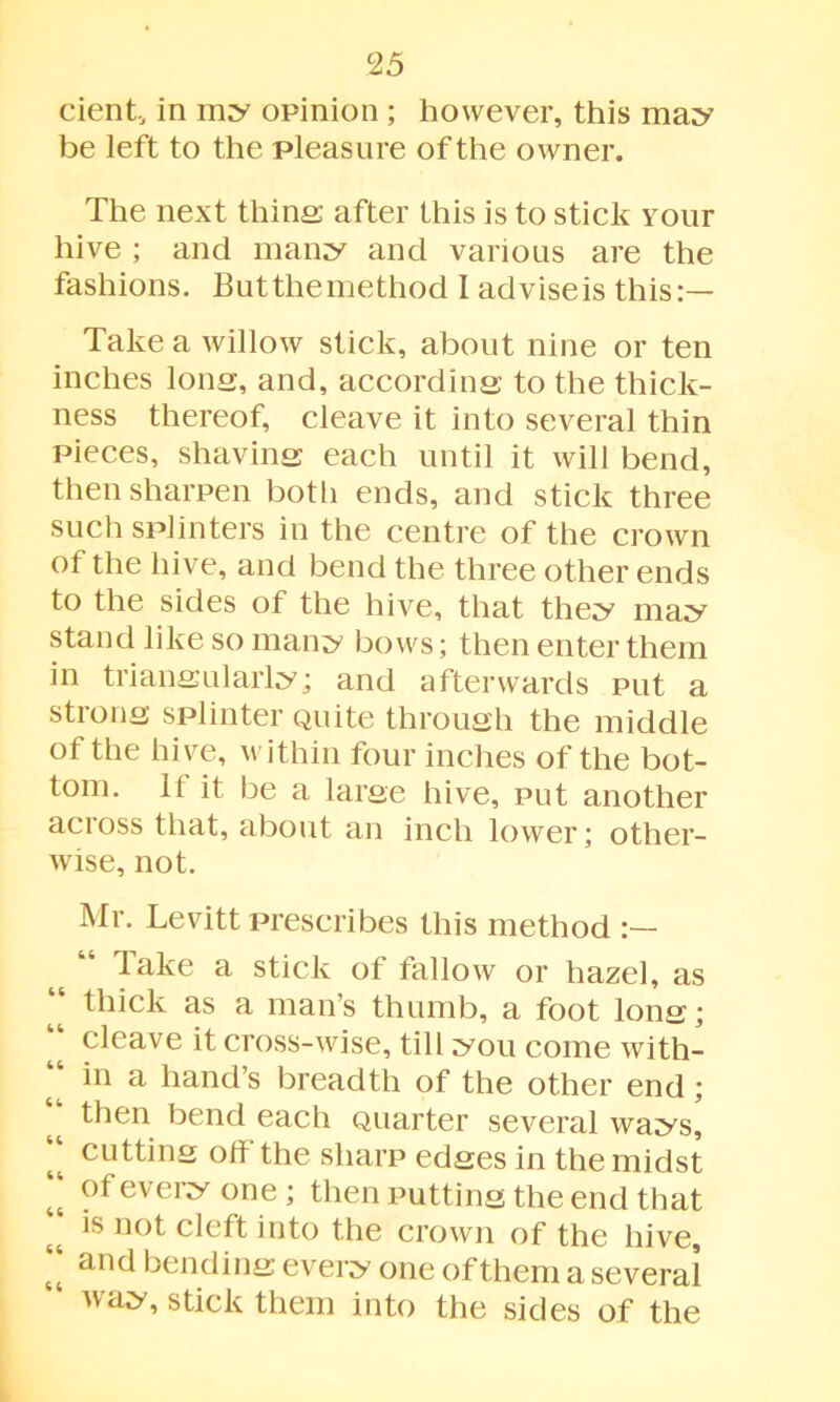 cient, in my opinion ; however, this may be left to the pleasure of the owner. The next thins after this is to stick your hive ; and many and various are the fashions. But the method I advise is this:— Take a willow stick, about nine or ten inches Ions, and, according: to the thick- ness thereof, cleave it into several thin pieces, shaving each until it will bend, then sharpen both ends, and stick three such splinters in the centre of the crown of the hive, and bend the three other ends to the sides of the hive, that they may stand like so many bows; then enter them in triangularly; and afterwards put a strong splinter Quite through the middle of the hive, within four inches of the bot- tom. If it be a large hive, put another across that, about an inch lower; other- wise, not. Mr. Levitt prescribes this method Take a stick of fallow or hazel, as “ thick as a man’s thumb, a foot long; | cleave it cross-wise, till you come with- in a hand’s breadth of the other end; “ then bend each Quarter several ways] “ cutting off the sharp edges in the midst “ of every one ; then putting the end that is not cleft into the crown of the hive, anci bending every one of them a several “ wa;y’ stick them into the sides of the