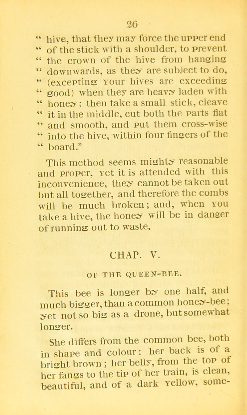 “ hive, that they may force the upper end “ of the stick with a shoulder, to prevent “ the crown of the hive from hansins “ downwards, as they are subject to do, “ (excepting Your hives are exceeding “ good) when they are heavy laden with “ honey : then take a small stick, cleave “ it in the middle, cut both the parts flat “ and smooth, and put them cross-wise “ into the hive, within four finsers of the “ board.” This method seems mishty reasonable and proper, vet it is attended with this inconvenience, they cannot be taken out but all together, and therefore the combs will be much broken; and, when you take a hive, the honey will be in danger of runnins out to waste, CHAP. V. OF THE QUEEN-BEE. This bee is lonser by one half, and much bisser, than a common honey-bee; yet not so bis as a drone, but somewhat lonser. She differs from the common bee, both in shape and colour: her back is of a brisht brown ; her belly, from the top of her fanss to the tip of her train, is clean, beautiful, and of a dark Yellow, some-