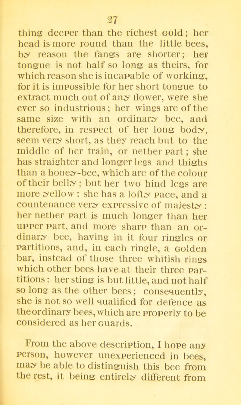 627 thins deeper than the richest cold; her head is more round than the little bees, by reason the fangs are shorter; her tonsue is not half so Ions as theirs, for which reason she is incapable of working, for it is impossible for her short tonsue to extract much out of any flower, were she ever so industrious; her wings are of the same size with an ordinary bee, and therefore, in respect of her Ions body, seem very short, as they reach but to the middle of her train, or nether part; she has straighter and lonserlegs and thishs than a honey-bee, which are of the colour of their belly ; but her two hind less are more yellow : she has a lofty pace, and a countenance very expressive of majesty : her nether part is much longer than her upper part, and more sharp than an or- dinary bee, having in it four rinsles or partitions, and, in each ringle, a Golden bar, instead of those three whitish rings which other bees have at their three par- titions : her stins is but little, and not half so long as the other bees; consequently, she is not so well qualified for defence as theordinary bees, which are properly to be considered as her Guards. From the above description, I hope any person, however unexperienced in bees, may be able to distinguish this bee from the rest, it being entirely different from