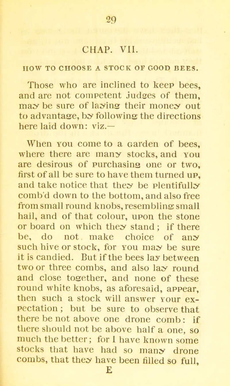 CHAP. VII. HOW TO CHOOSE A STOCK OF GOOD BEES. Those who are inclined to keep bees, and are not competent judges of them, may be sure of laying their money out to advantage, by following the directions here laid down: viz.— When you come to a Garden of bees, where there are many stocks, and you are desirous of purchasing one or two, first of all be sure to have them turned up, and take notice that they be plentifully comb’d down to the bottom, and also free from small round knobs, resembling small hail, and of that colour, upon the stone or board on which they stand; if there be, do not make choice of any such hive or stock, for you may be sure it is candied. But if the bees lay between two or three combs, and also lay round and close together, and none of these round white knobs, as aforesaid, appear, then such a stock will answer vour ex- pectation ; but be sure to observe that there be not above one drone comb: if there should not be above half a one, so much the better; for I have known some stocks that have had so many drone combs, that they have been filled so full, E