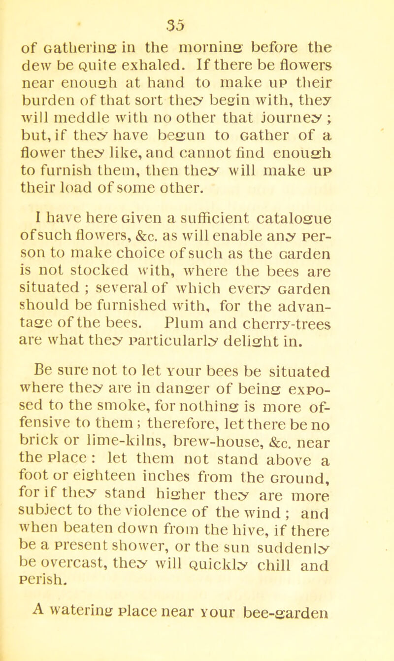 of Gathering in the morning before the dew be Quite exhaled. If there be flowers near enough at hand to make up their burden of that sort they begin with, they will meddle with no other that journey ; but, if they have begun to Gather of a flower they like, and cannot find enough to furnish them, then they will make up their load of some other. I have here Given a sufficient catalogue of such flowers, &c. as will enable any per- son to make choice of such as the Garden is not stocked with, where the bees are situated ; several of which every Garden should be furnished with, for the advan- tage of the bees. Plum and cherry-trees are what they particularly delight in. Be sure not to let Your bees be situated where they are in danger of being expo- sed to the smoke, for nothing is more of- fensive to them ; therefore, let there be no brick or lime-kilns, brew-house, &c. near the place : let them not stand above a foot or eighteen inches from the Ground, for if they stand higher they are more subject to the violence of the wind ; and when beaten down from the hive, if there be a present shower, or the sun suddenly be overcast, they will Quickly chill and perish. A watering place near your bee-garden