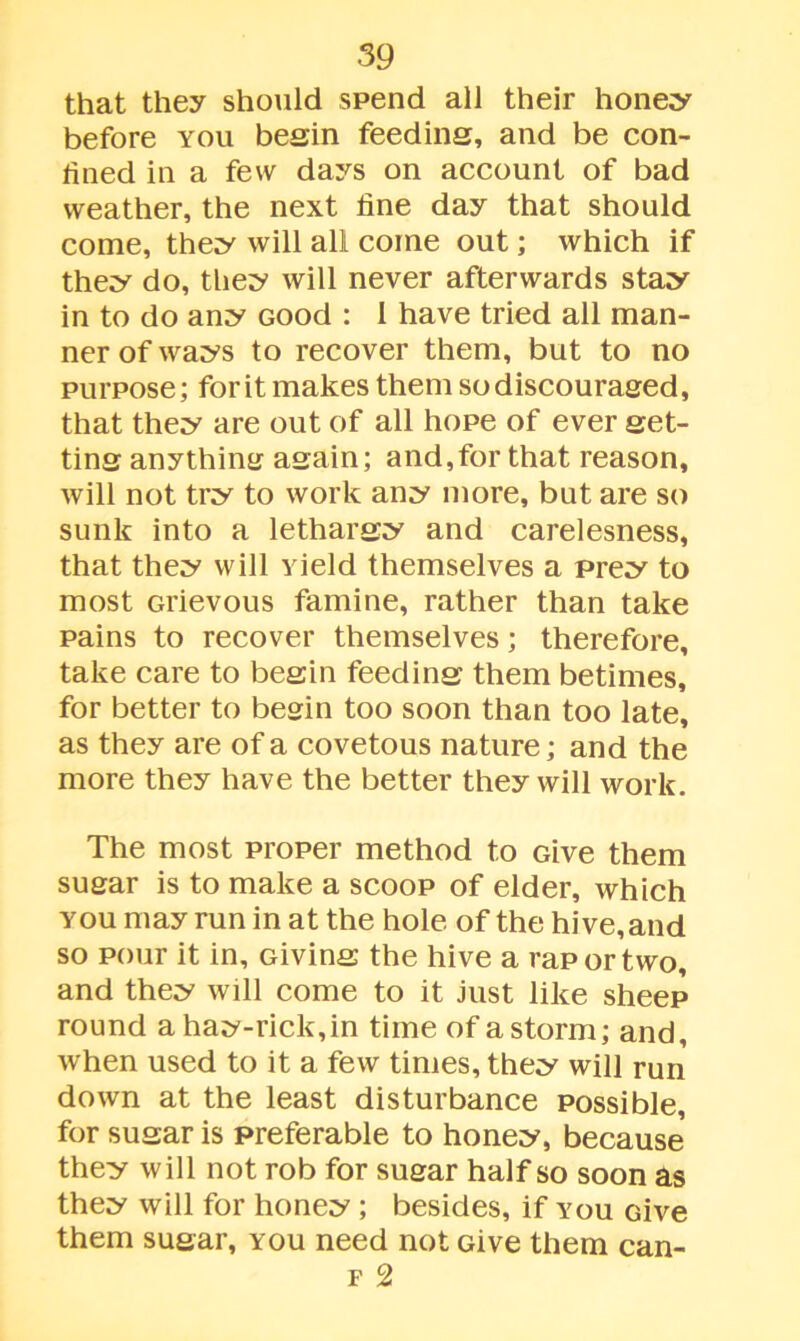 that they should spend all their honey before you begin feeding, and be con- fined in a few days on account of bad weather, the next fine day that should come, they will all come out; which if they do, they will never afterwards stay in to do any Good : I have tried all man- ner of ways to recover them, but to no purpose; for it makes them so discouraged, that they are out of all hope of ever get- ting anything again; and,for that reason, will not try to work any more, but are so sunk into a lethargy and carelesness, that they will yield themselves a prey to most Grievous famine, rather than take pains to recover themselves; therefore, take care to begin feeding them betimes, for better to begin too soon than too late, as they are of a covetous nature; and the more they have the better they will work. The most proper method to Give them sugar is to make a scoop of elder, which you may run in at the hole of the hive,and so pour it in. Giving the hive a rap or two, and they will come to it just like sheep round a hay-rick, in time of a storm; and, when used to it a few times, they will run down at the least disturbance Possible, for sugar is preferable to honey, because' they will not rob for sugar half so soon as they will for honey; besides, if you Give them sugar, you need not Give them can- f 2
