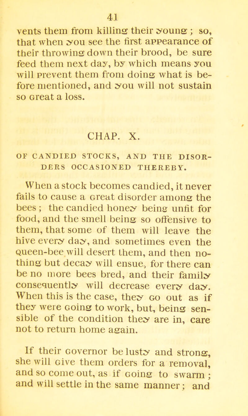 vents them from killing their young ; so, that when you see the first appearance of their throwing down their brood, be sure feed them next day, by which means you will prevent them from doing what is be- fore mentioned, and you will not sustain so Great a loss. CHAP. X. OF CANDIED STOCKS, AND THE DISOR- DERS OCCASIONED THEREBY. When a stock becomes candied, it never fails to cause a Great disorder among the bees ; the candied honey being unfit for food, and the smell being so offensive to them, that some of them will leave the hive every day, and sometimes even the Queen-bee will desert them, and then no- thing but decay will ensue, for there can be no more bees bred, and their family consequently will decrease every day. When this is the case, they go out as if they were Going to work, but, being sen- sible of the condition they are in, care not to return home again. If their Governor be lusty and strong, she will Give them orders for a removal, and so come out, as if Going to swarm ; and will settle in the same manner; and