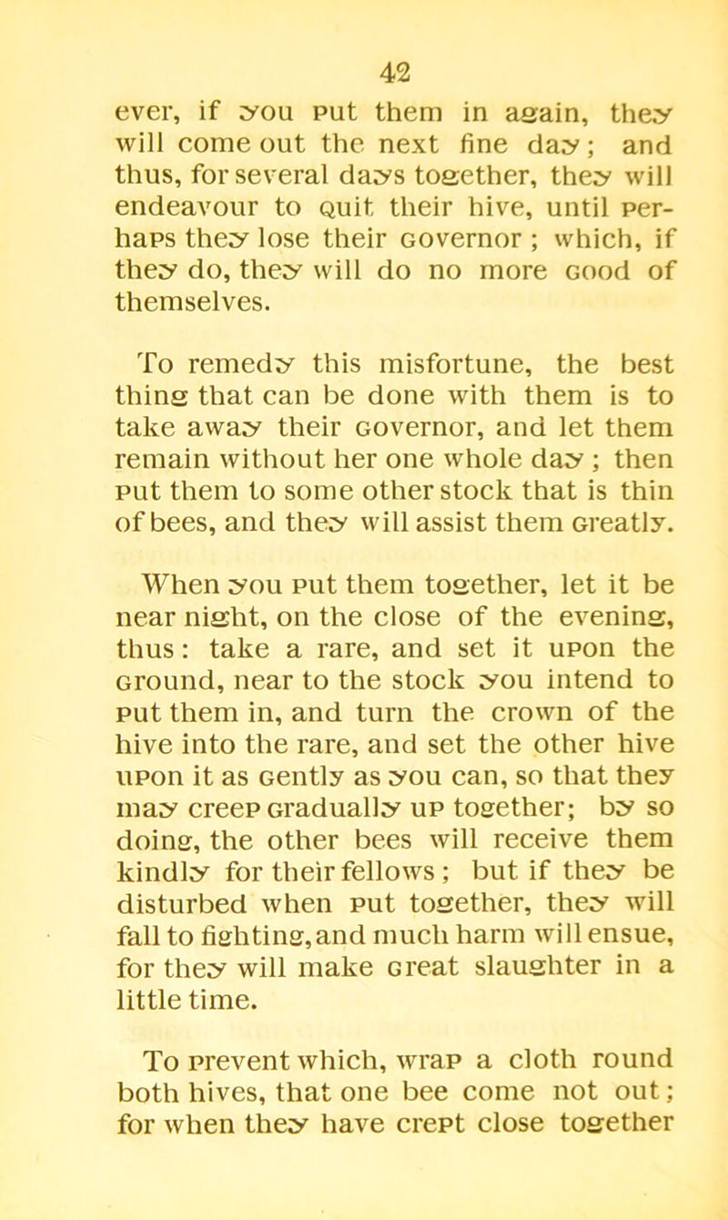 ever, if you put them in again, they will come out the next fine day; and thus, for several days together, they will endeavour to Quit, their hive, until per- haps they lose their Governor ; which, if they do, they will do no more Good of themselves. To remedy this misfortune, the best thins that can be done with them is to take away their Governor, and let them remain without her one whole day ; then put them to some other stock that is thin of bees, and they will assist them Greatly. When you put them together, let it be near night, on the close of the evening, thus: take a rare, and set it upon the Ground, near to the stock you intend to put them in, and turn the crown of the hive into the rare, and set the other hive upon it as Gently as you can, so that they may creep Gradually up together; by so doing, the other bees will receive them kindly for their fellows ; but if they be disturbed when put together, they will fall to fighting, and much harm will ensue, for they will make Great slaughter in a little time. To prevent which, wrap a cloth round both hives, that one bee come not out; for when they have crept close together