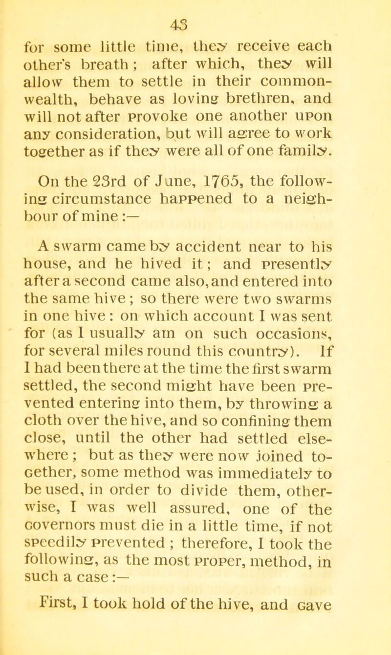 for some little time, they receive each other’s breath ; after which, they will allow them to settle in their common- wealth, behave as loving brethren, and will not after provoke one another upon any consideration, but will agree to work together as if they were all of one family. On the 23rd of June, 1765, the follow- ing circumstance happened to a neigh- bour of mine A swarm came by accident near to his house, and he hived it; and presently after a second came also, and entered into the same hive ; so there were two swarms in one hive : on which account 1 was sent for (as 1 usually am on such occasions, for several miles round this country). If 1 had been there at the time the first swarm settled, the second might have been pre- vented entering into them, by throwing a cloth over the hive, and so confining them close, until the other had settled else- where ; but as they were now joined to- Gether, some method was immediately to be used, in order to divide them, other- wise, I was well assured, one of the covernors must die in a little time, if not speedily prevented ; therefore, I took the following, as the most proper, method, in such a case First, I took hold of the hive, and cave