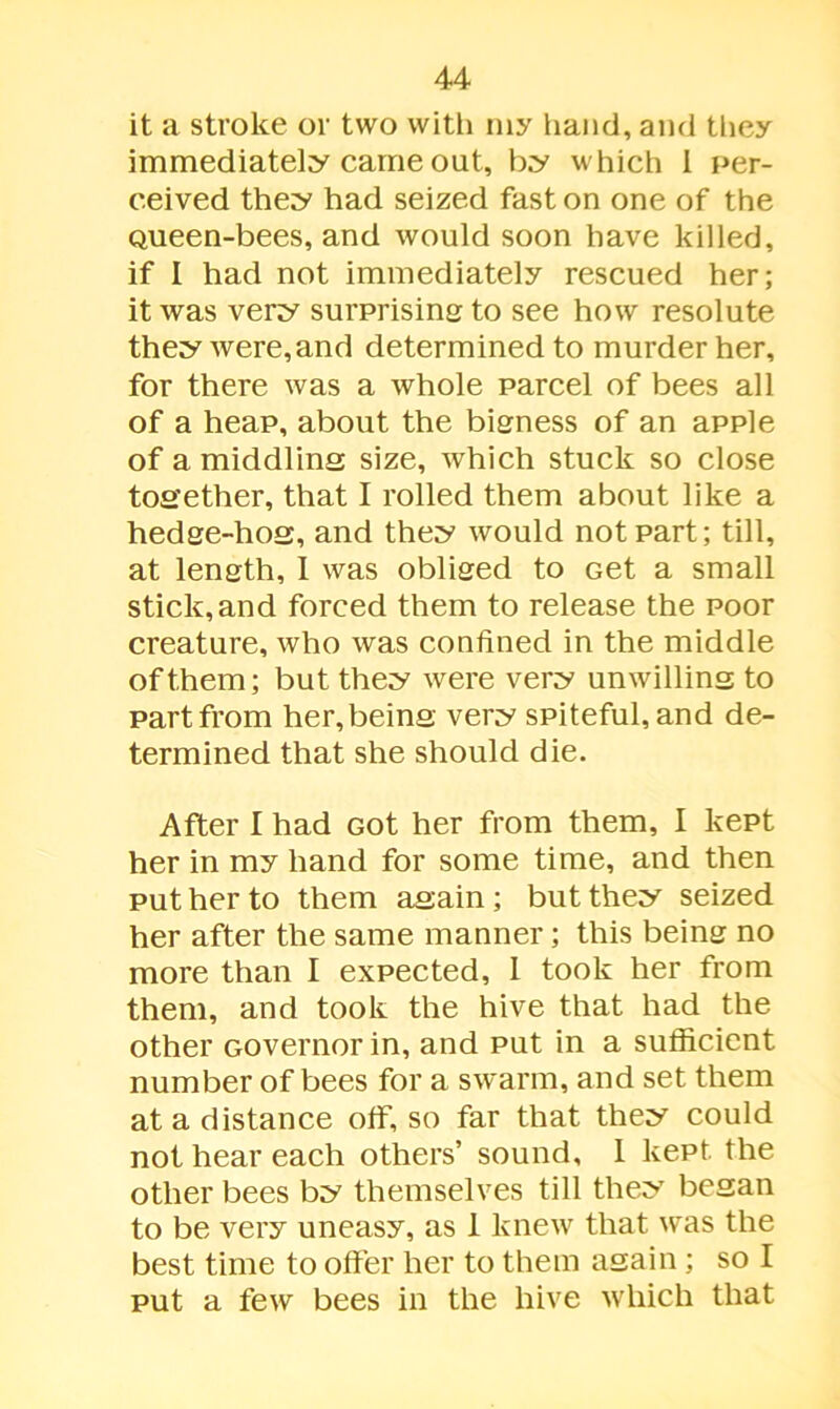 it a stroke or two with my hand, and they immediately came out, by which 1 per- ceived they had seized fast on one of the Queen-bees, and would soon have killed, if I had not immediately rescued her; it was very surprising to see how resolute they were,and determined to murder her, for there was a whole parcel of bees all of a heap, about the bigness of an apple of a middling size, which stuck so close together, that I rolled them about like a hedge-hog, and they would not part; till, at length, I was obliged to Get a small stick,and forced them to release the poor creature, who was confined in the middle of them; but they were very unwilling to part from her, being very spiteful, and de- termined that she should die. After I had Got her from them, I kept her in my hand for some time, and then put her to them again; but they seized her after the same manner; this being no more than I expected, I took her from them, and took the hive that had the other Governor in, and put in a sufficient number of bees for a swarm, and set them at a distance off, so far that they could not hear each others’ sound, 1 kept the other bees by themselves till they began to be very uneasy, as 1 knew that was the best time to offer her to them again; so I put a few bees in the hive which that