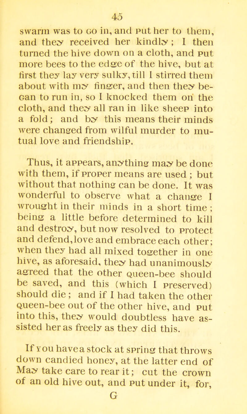 swarm was to go in, and put her to them, and they received her kindly ; I then turned the hive down on a cloth, and put more bees to the edge of the hive, but at first they lay very sulky, till l stirred them about with my linser, and then they be- Gan to run in, so 1 knocked them on the cloth, and they all ran in like sheep into a fold; and by this means their minds were changed from wilful murder to mu- tual love and friendship. Thus, it appears, anything may be done with them, if proper means are used ; but without that nothing can be done. It was wonderful to observe what a chanee I wrought in their minds in a short time ; being a little before determined to kill and destroy, but now resolved to protect, and defend,love and embrace each other; when they had all mixed together in one hive, as aforesaid, they had unanimously agreed that the other Queen-bee should be saved, and this (which I preserved) should die ; and if I had taken the other Queen-bee out of the other hive, and put into this, they would doubtless have as- sisted her as freely as they did this. If you have a stock at spring that throws down candied honey, at the latter end of May take care to rear it; cut the crown of an old hive out, and put under it, for, G