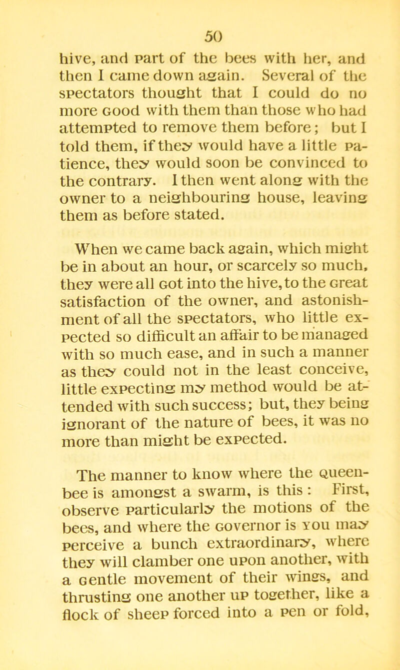 hive, and part of the bees with her, and then I came down again. Several of the spectators thought that I could do no more Good with them than those who had attempted to remove them before; but I told them, if they would have a little pa- tience, they would soon be convinced to the contrary. 1 then went along with the owner to a neighbouring house, leaving them as before stated. When we came back again, which might be in about an hour, or scarcely so much, they were all Got into the hive, to the Great satisfaction of the owner, and astonish- ment of all the spectators, who little ex- pected so difficult an affair to be managed with so much ease, and in such a manner as they could not in the least conceive, little expecting my method would be at- tended with such success; but, they being ignorant of the nature of bees, it was no more than might be expected. The manner to know where the Queen- bee is amongst a swarm, is this : First, observe particularly the motions of the bees, and where the Governor is you may perceive a bunch extraordinary, where they will clamber one upon another, with a Gentle movement of their wings, and thrusting one another up together, like a flock of sheep forced into a pen or fold.