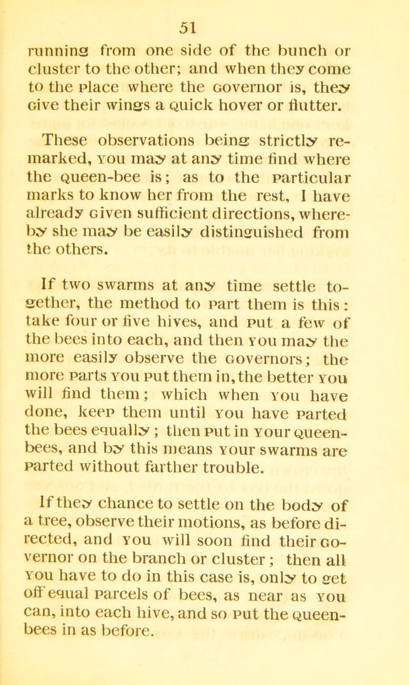 running from one side of the bunch or cluster to the other; and when they come to the place where the Governor is, they Give their wings a Quick hover or flutter. These observations being strictly re- marked, you may at any time And where the Queen-bee is; as to the particular marks to know her from the rest, I have already Given sufficient directions, where- by she may be easily distinguished from the others. If two swarms at any time settle to- gether, the method to part them is this: take four or five hives, and put a few of the bees into each, and then you may the more easily observe the Governors; the more parts you put them in, the better you will find them; which when you have done, keep them until you have parted the bees equally; then put in Your Queen- bees, and by this means Your swarms are parted without farther trouble. If they chance to settle on the body of a tree, observe their motions, as before di- rected, and you will soon find their Go- vernor on the branch or cluster; then all you have to do in this case is, only to get off equal parcels of bees, as near as you can, into each hive, and so put the Queen- bees in as before.