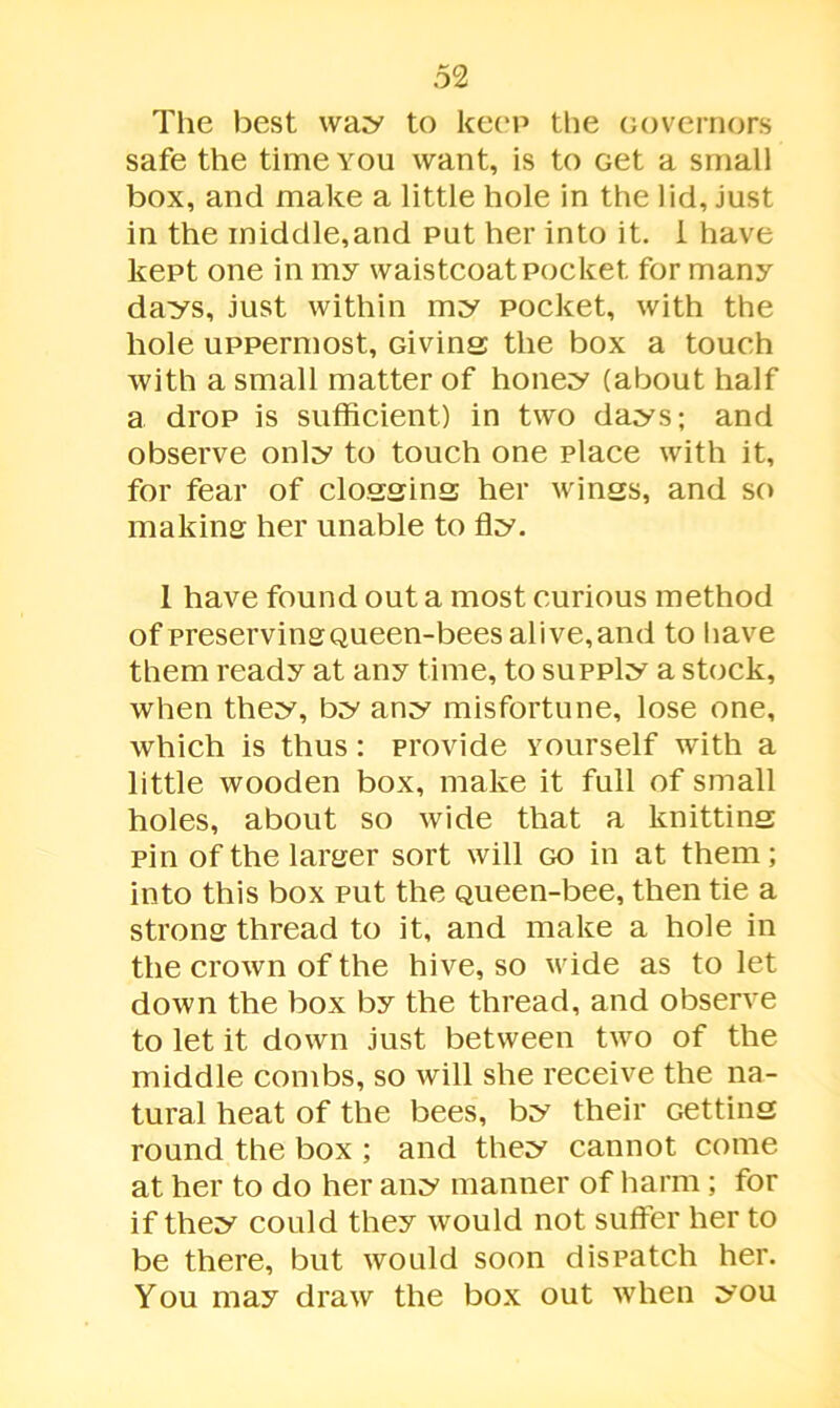 The best way to keep the Governors safe the time you want, is to Get a small box, and make a little hole in the lid, just in the iniddle,and put her into it. I have kept one in my waistcoat pocket for many days, just within my pocket, with the hole uppermost. Giving; the box a touch with a small matter of honey (about half a drop is sufficient) in two days; and observe only to touch one place with it, for fear of clogging her wings, and so making her unable to fly. 1 have found out a most curious method of preserving Queen-bees alive,and to have them ready at any time, to supply a stock, when they, by any misfortune, lose one, which is thus: provide yourself with a little wooden box, make it full of small holes, about so wide that a knitting pin of the larger sort will go in at them; into this box put the Queen-bee, then tie a strong thread to it, and make a hole in the crown of the hive, so wide as to let down the box by the thread, and observe to let it down just between two of the middle combs, so will she receive the na- tural heat of the bees, by their Getting round the box ; and they cannot come at her to do her any manner of harm; for if they could they would not suffer her to be there, but would soon dispatch her. You may draw the box out when you