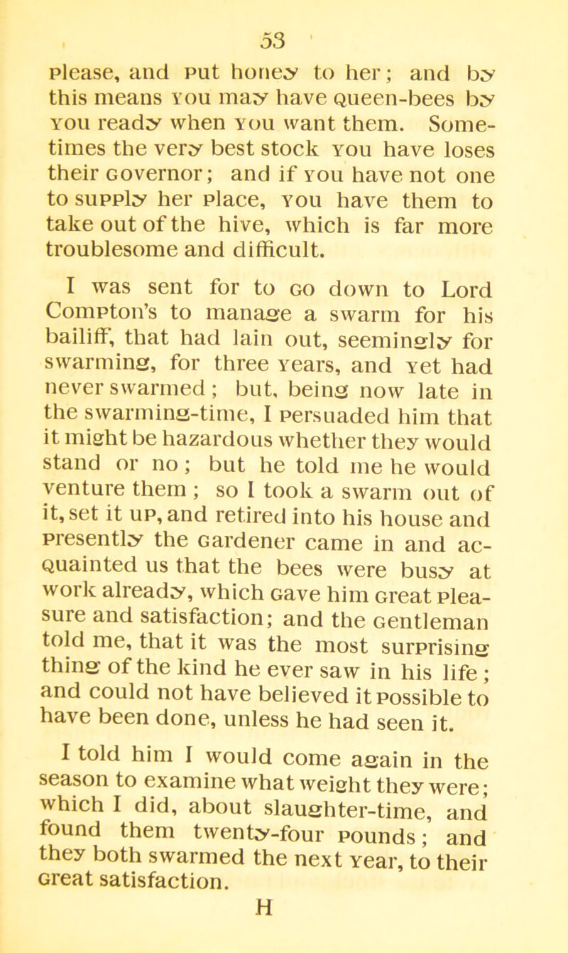 please, and put honey to her; and by this means you may have Queen-bees by you ready when you want them. Some- times the very best stock you have loses their Governor; and if you have not one to supply her place, you have them to take out of the hive, which is far more troublesome and difficult. I was sent for to go down to Lord Compton’s to manage a swarm for his bailiff, that had lain out, seemingly for swarming, for three years, and yet had never swarmed; but, being now late in the swarming-time, I persuaded him that it might be hazardous whether they would stand or no ; but he told me he would venture them ; so I took a swarm out of it, set it up, and retired into his house and presently the Gardener came in and ac- Quainted us that the bees were busy at work already, which Gave him Great plea- sure and satisfaction; and the Gentleman told me, that it was the most surprising thing of the kind he ever saw in his life ; and could not have believed it possible to have been done, unless he had seen it. I told him I would come again in the season to examine what weight they were; which I did, about slaughter-time, and found them twenty-four pounds; and they both swarmed the next Year, to their Great satisfaction. H