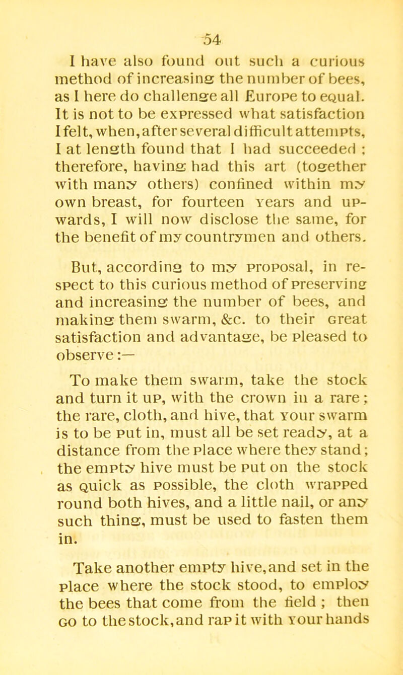 I have also found out such a curious method of increasing the number of bees, as I here do challenge all Europe to eoual. It is not to be expressed what satisfaction I felt, when, after several difficult attempts, I at length found that 1 had succeeded ; therefore, having had this art (together with many others) confined within my own breast, for fourteen years and up- wards, I will now disclose the same, for the benefit of my countrymen and others. But, according to my proposal, in re- spect to this curious method of preserving and increasing the number of bees, and making them swarm, &c. to their Great satisfaction and advantage, be pleased to observe To make them swarm, take the stock and turn it up, with the crown in a rare; the rare, cloth, and hive, that your swarm is to be put in, must all be set ready, at a distance from the place where they stand; the empty hive must be put on the stock as Quick as possible, the cloth wrapped round both hives, and a little nail, or any such thing, must be used to fasten them in. Take another empty hive, and set in the place where the stock stood, to employ the bees that come from the field ; then go to the stock, and rap it with your hands