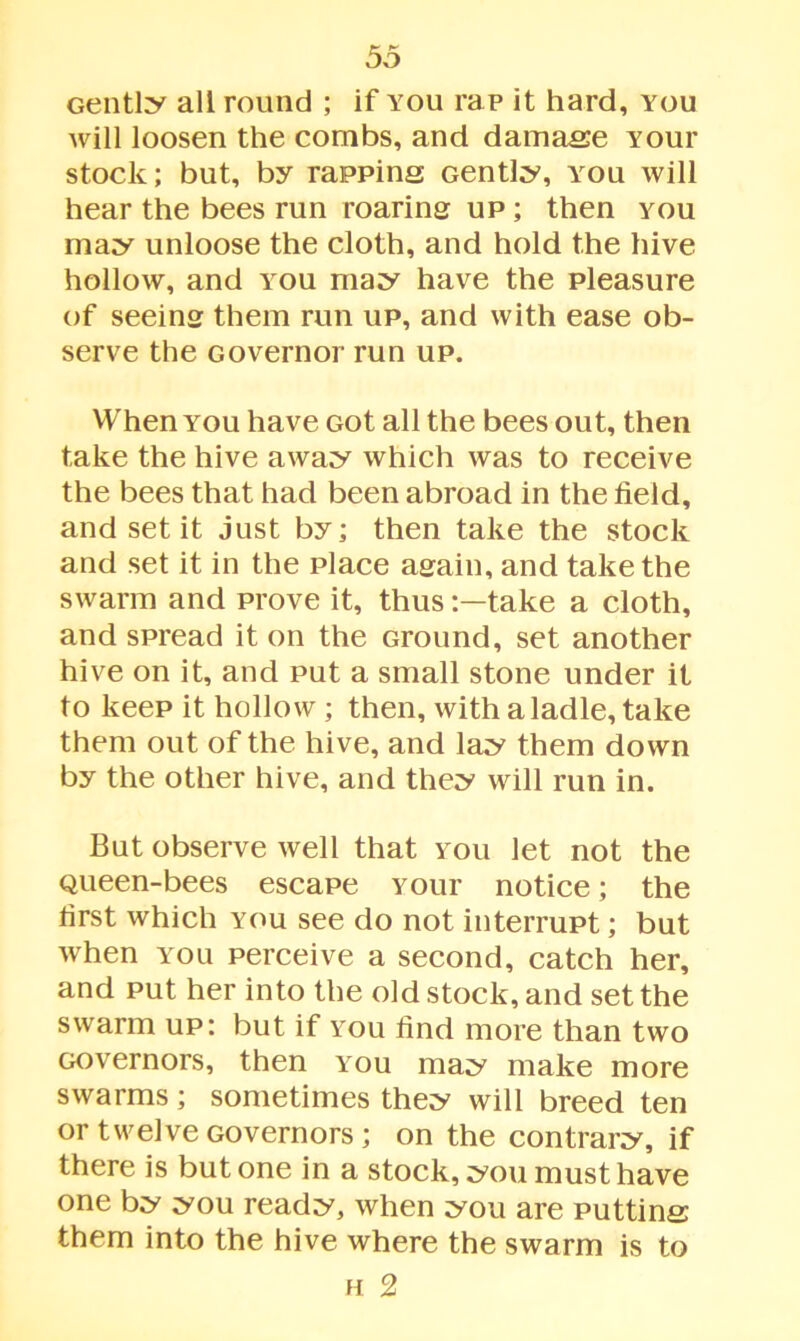 Gently all round ; if you rap it hard, you will loosen the combs, and damase Your stock; but, by rapping Gently, you will hear the bees run roaring up ; then you may unloose the cloth, and hold the hive hollow, and you may have the pleasure of seeing them run up, and with ease ob- serve the Governor run up. When you have Got all the bees out, then take the hive away which was to receive the bees that had been abroad in the field, and set it just by; then take the stock and set it in the place again, and take the swarm and prove it, thustake a cloth, and spread it on the Ground, set another hive on it, and put a small stone under it to keep it hollow ; then, with a ladle, take them out of the hive, and lay them down by the other hive, and they will run in. But observe well that you let not the Queen-bees escape Your notice; the first which you see do not interrupt; but when you perceive a second, catch her, and put her into the old stock, and set the swarm up: but if you find more than two Governors, then you may make more swarms; sometimes they will breed ten or twelve Governors; on the contrary, if there is but one in a stock, you must have one by you ready, when you are putting them into the hive where the swarm is to h 2