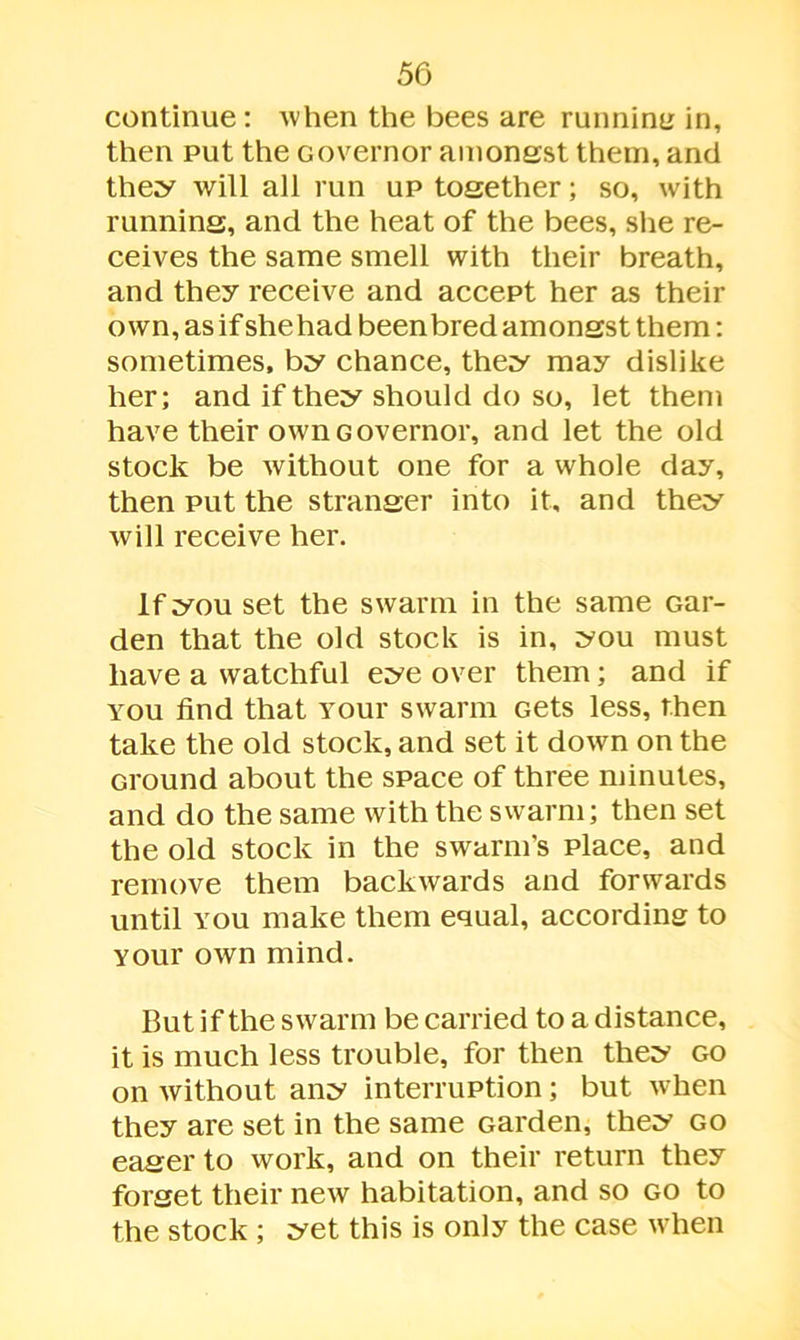 continue: when the bees are running in, then put the Governor amongst them, and they will all run up together; so, with running, and the heat of the bees, she re- ceives the same smell with their breath, and they receive and accept her as their own, as if shehad been bred amongst them: sometimes, by chance, they may dislike her; and if they should do so, let them have their own Governor, and let the old stock be without one for a whole day, then put the stranger into it, and they will receive her. If you set the swarm in the same Gar- den that the old stock is in, you must have a watchful eye over them; and if you find that Your swarm Gets less, then take the old stock, and set it down on the Ground about the space of three minutes, and do the same with the swarm; then set the old stock in the swarm's place, and remove them backwards and forwards until you make them equal, according to Your own mind. But if the swarm be carried to a distance, it is much less trouble, for then they go on without any interruption; but when they are set in the same Garden, they go eager to work, and on their return they forget their new habitation, and so go to the stock ; yet this is only the case when