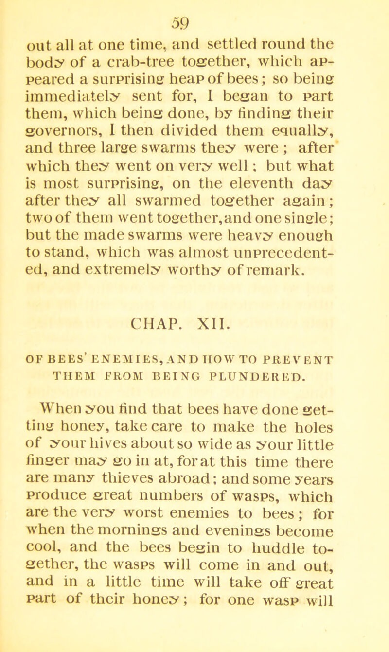 out all at one time, and settled round the body of a crab-tree together, which ap- peared a surprising heap of bees; so being immediately sent for, 1 began to part them, which being done, by finding their governors, 1 then divided them equally, and three large swarms they were ; after which they went on very well ; but what is most surprising, on the eleventh day after they all swarmed together again; two of them went together,and one single; but the made swarms were heavy enough to stand, which was almost unprecedent- ed, and extremely worthy of remark. CHAP. XII. OF BEES’ ENEMIES, AND IIOW TO PREVENT THEM FROM BEING PLUNDERED. When you find that bees have done get- ting honey, take care to make the holes of your hives about so wide as your little finger may go in at, for at this time there are many thieves abroad; and some years produce great numbers of wasps, which are the very worst enemies to bees; for when the mornings and evenings become cool, and the bees begin to huddle to- gether, the wasps will come in and out, and in a little time will take off great part of their honey; for one wasp will