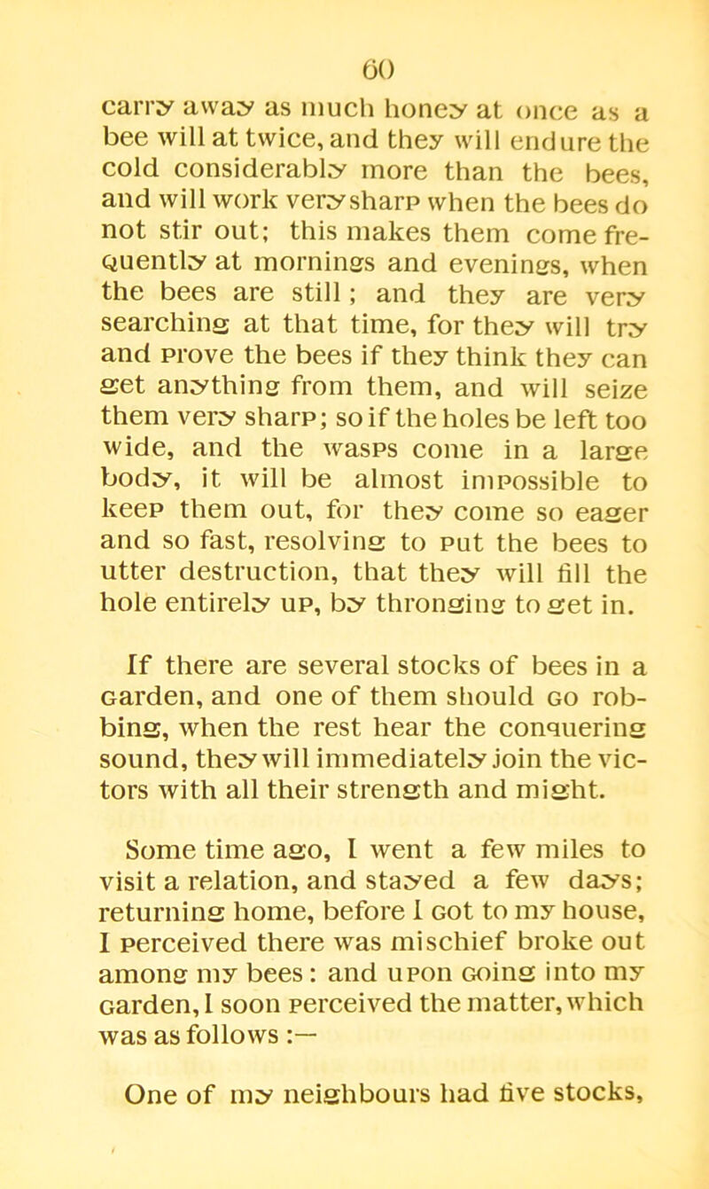 carry away as much honey at once as a bee will at twice, and they will endure the cold considerably more than the bees, and will work very sharp when the bees do not stir out; this makes them come fre- quently at mornings and evenings, when the bees are still; and they are very searching at that time, for they will try and prove the bees if they think they can set anything from them, and will seize them very sharp; so if the holes be left too wide, and the wasps come in a large body, it will be almost impossible to keep them out, for they come so eager and so fast, resolving to put the bees to utter destruction, that they will fill the hole entirely up, by thronging to set in. If there are several stocks of bees in a Garden, and one of them should go rob- bing, when the rest hear the conquering sound, they will immediately join the vic- tors with all their strength and might. Some time ago, I went a few miles to visit a relation, and stayed a few days; returning home, before I Got to my house, I perceived there was mischief broke out among my bees; and upon Going into my Garden, 1 soon perceived the matter, which was as follows One of my neighbours had five stocks.
