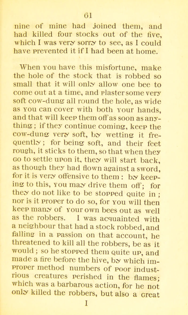 nine of mine had joined them, and had killed four stocks out of the five, which I was very sorry to see, as 1 could have prevented it if I had been at home. When you have this misfortune, make the hole of the stock that is robbed so small that it will only allow one bee to come out at a time, and plaster some very soft cow-duns all round the hole, as wide as you can cover with both youi* hands, and that will keep them off as soon as any- thins; if they continue coming, keep the cow-duns very soft, by wettins it fre- quently ; for beins soft, and their feet rough, it sticks to them, so that when they go to settle upon it, they will start back, as though they had flown against a sword, for it is very offensive to them : by keep- ins to this, you may drive them off; for they do not like to be stopped quite in ; nor is it proper to do so, for you will then keep many of Your own bees out as well as the robbers. 1 was acquainted with a neishbour that had a stock robbed, and falling in a passion on that account, he threatened to kill all the robbers, be as it would ; so he stopped them quite up, and made a fire before the hive, by which im- proper method numbers of poor indust- rious creatures perished in the flames; which was a barbarous action, for he not only killed the robbers, but also a Great 1