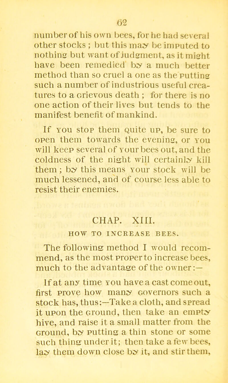 number of his own bees, for he had several other stocks ; but this may be imputed to nothing but want of judgment, as it might have been remedied by a much better method than so cruel a one as the putting such a number of industrious useful crea- tures to a Grievous death ; for there is no one action of their lives but tends to the manifest benefit of mankind. If you stop them quite up, be sure to open them towards the evening, or you will keep several of Your bees out, and the coldness of the night will certainly kill them; by this means Your stock will be much lessened, and of course less able to resist their enemies. CHAP. XIII. HOW TO INCREASE BEES. The following method I would recom- mend, as the most proper to increase bees, much to the advantage of the owner:— If at any time you have a cast come out, first prove how many Governors such a stock has, thus:—Take a cloth, and spread it upon the Ground, then take an empty hive, and raise it a small matter from the Ground, by putting a thin stone or some such thing under it; then take a few bees, lay them down close by it, and stir them,