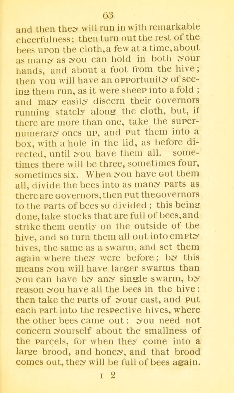 and then they will run in with remarkable cheerfulness; then turn out the rest of the bees upon the cloth, a few at a time, about as man^ as you can hold in both your hands, and about a foot from the hive; then you will have an opportunity of see- ins them run, as it were sheep into a fold ; and may easily discern their Governors running stately alons the cloth, but, if there are more than one, take the super- numerary ones up, and put them into a box, with a hole in the lid, as before di- rected, until you have them all. some- times there will be three, sometimes four, sometimes six. When you have Got them all, divide the bees into as many parts as there are Governors, then put theGovernors to the parts of bees so divided ; this being done, take stocks that are full of bees,and strike them Gently on the outside of the hive, and so turn them all out into empty hives, the same as a swarm, and set them again where they were before; by this means you will have larger swarms than you can have by any single swarm, by reason you have all the bees in the hive: then take the parts of your cast, and put each part into the respective hives, where the other bees came out: you need not concern yourself about the smallness of the parcels, for when they come into a large brood, and honey, and that brood comes out, they will be full of bees again. i 2