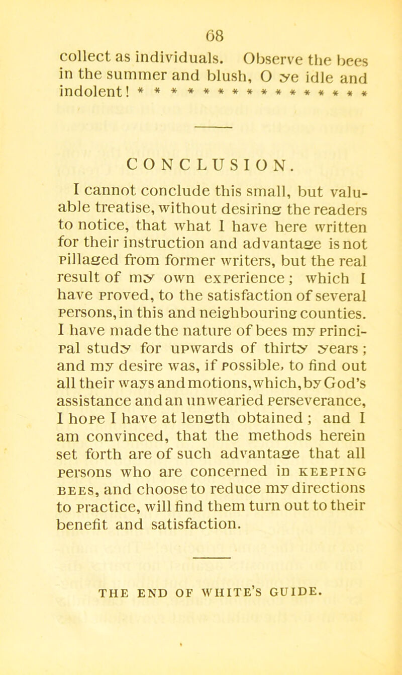 collect as individuals. Observe the bees in the summer and blush, O ye idle and indolent! * * * ************* CONCLUSION. I cannot conclude this small, but valu- able treatise, without desiring the readers to notice, that what I have here written for their instruction and advantage is not pillaged from former writers, but the real result of my own experience; which I have proved, to the satisfaction of several persons, in this and neighbouring counties. I have made the nature of bees my princi- pal study for upwards of thirty years ; and my desire was, if possible, to find out all their ways and motions, which, by God’s assistance and an unwearied perseverance, I hope I have at length obtained ; and I am convinced, that the methods herein set forth are of such advantage that all persons who are concerned in keeping bees, and choose to reduce my directions to practice, will find them turn out to their benefit and satisfaction. THE END OF WHITE’S GUIDE.