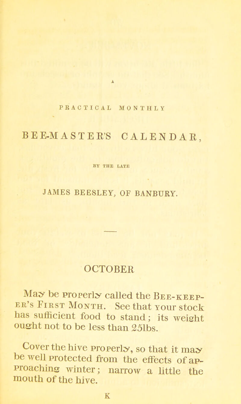 A PRACTICAL MONTHLY B E E-M ASTER’S CALENDAR, BY THE LATE JAMES BEESLEY, OF BANBURY. OCTOBER May be properly called the Bee-keep- er’s First Month. See that Your stock has sufficient food to stand; its weight oueht not to be less than 251bs. Cover the hive properly, so that it may be well protected from the effects of ap- proaching winter; narrow a little the mouth of the hive. K