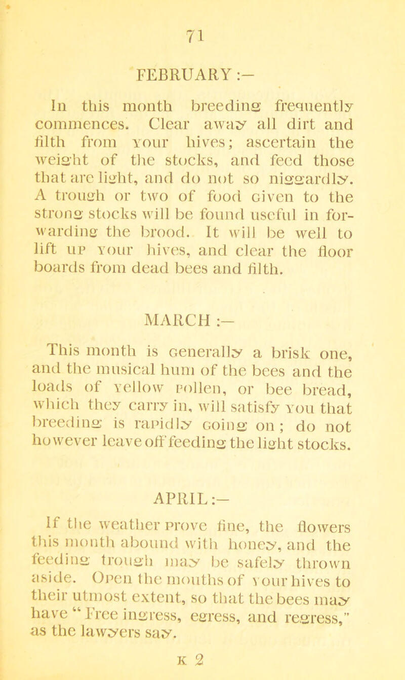 FEBRUARY In this month breeding frequently commences. Clear away all dirt and tilth from your hives; ascertain the weight of the stocks, and feed those that are light, and do not so niggardly. A trough or two of food Given to the strong stocks will be found useful in for- warding the brood. It will be well to lift up Your hives, and clear the floor boards from dead bees and tilth. MARCH This month is Generally a brisk one, and the musical hum of the bees and the loads of Yellow pollen, or bee bread, which they carry in, will satisfy you that breeding is rapidly Going on ; do not however leave off feeding the light stocks. APRIL If the weather prove tine, the flowers this month abound with honey, and the feeding trough may be safely thrown aside. Open the mouths of your hives to their utmost extent, so that the bees may have “ Free ingress, egress, and regress,” as the lawyers say. k 2