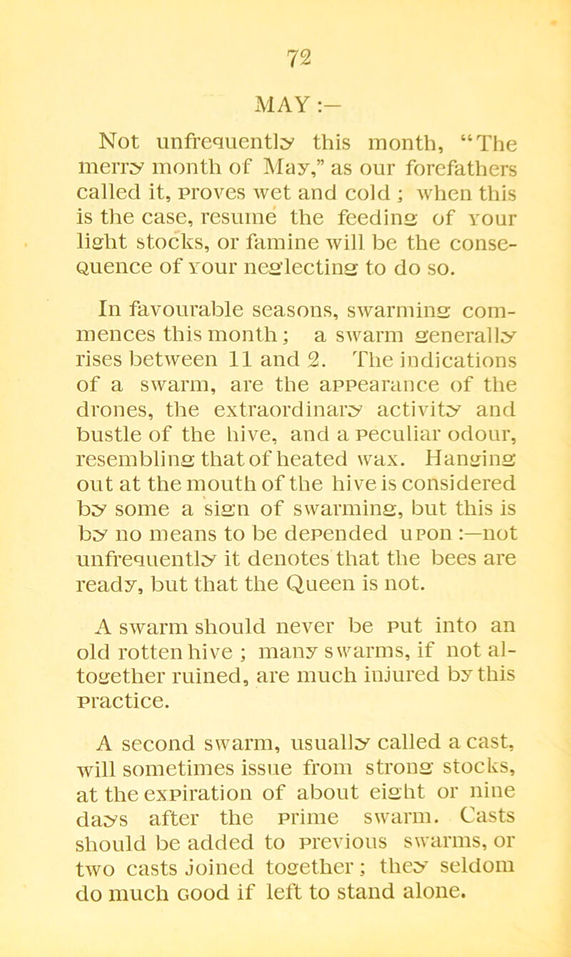 MAY Not unfrequently this month, “The merry month of May,” as our forefathers called it, proves wet and cold ; when this is the case, resume the feeding of vour lisrht stocks, or famine will be the conse- Quence of vour neg’lectins to do so. In favourable seasons, swarming: com- mences this month; a swarm generally rises between 11 and 2. The indications of a swarm, are the appearance of the drones, the extraordinary activity and bustle of the hive, and a peculiar odour, resembling; that of heated wax. Hanging out at the mouth of the hive is considered by some a sign of swarming, but this is by no means to be depended upon not unfrequently it denotes that the bees are ready, but that the Queen is not. A swarm should never be put into an old rotten hive ; many swarms, if not al- together ruined, are much injured by this practice. A second swarm, usually called a cast, will sometimes issue from strong stocks, at the expiration of about eight or nine days after the prime swarm. Casts should be added to previous swarms, or two casts joined together; they seldom do much Good if left to stand alone.