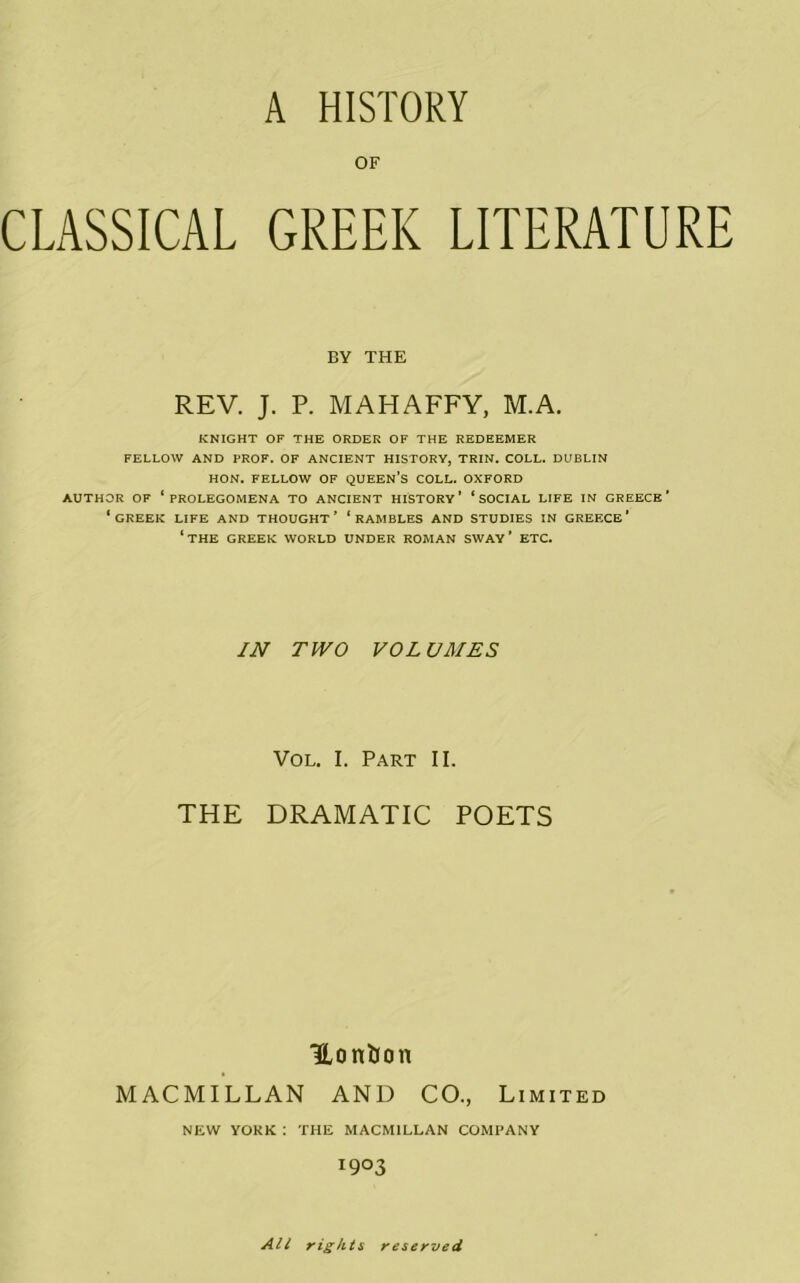 OF CLASSICAL GREEK LITERATURE BY THE REV. J. P. MAHAFFY, M.A. KNIGHT OF THE ORDER OF THE REDEEMER FELLOW AND PROF. OF ANCIENT HISTORY, TRIN. COLL. DUBLIN HON. FELLOW OF QUEEN’S COLL. OXFORD AUTHOR OF ‘PROLEGOMENA TO ANCIENT HISTORY’ ‘SOCIAL LIFE IN GREECE’ ‘creek life and thought’ ‘rambles and studies in Greece’ ‘the GREEK WORLD UNDER ROMAN SWAY ’ ETC. IN TWO VOLUMES Vol. I. Part II. THE DRAMATIC POETS Hontion MACMILLAN AND CO., Limited NEW YORK : THE MACMILLAN COMPANY I9°3 All rights reserved