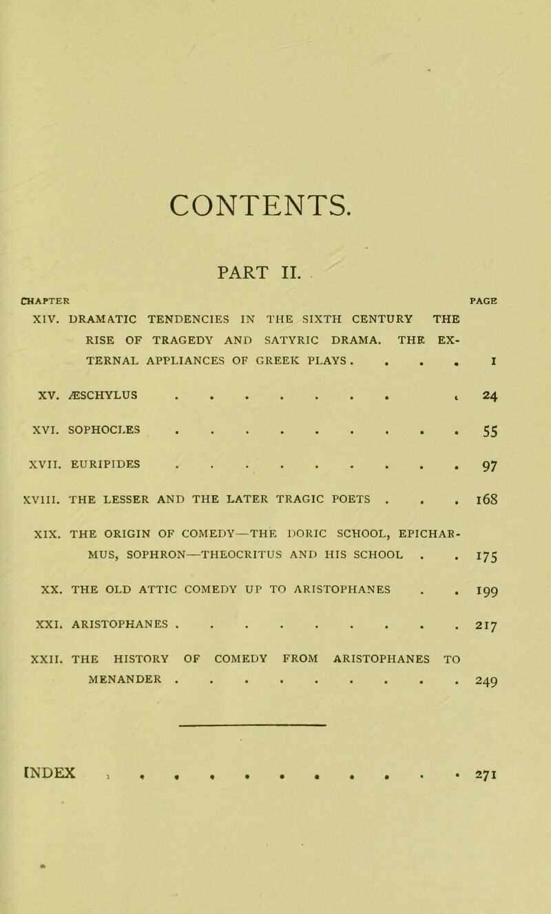 CONTENTS PART II. CHAPTER PAGE XIV. DRAMATIC TENDENCIES IN THE SIXTH CENTURY THE RISE OF TRAGEDY AND SATYRIC DRAMA. THE EX- TERNAL APPLIANCES OF GREEK PLAYS .... I XV. AESCHYLUS ,24 xvi. sophocles 55 XVII. EURIPIDES 97 XVIII. THE LESSER AND THE LATER TRAGIC POETS . . . l68 XIX. THE ORIGIN OF COMEDY—THE DORIC SCHOOL, EPICHAR- MUS, SOPHRON—THEOCRITUS AND HIS SCHOOL . . 175 XX. THE OLD ATTIC COMEDY UP TO ARISTOPHANES . . 199 XXL ARISTOPHANES 217 XXII. THE HISTORY OF COMEDY FROM ARISTOPHANES TO MENANDER 249 INDEX ,