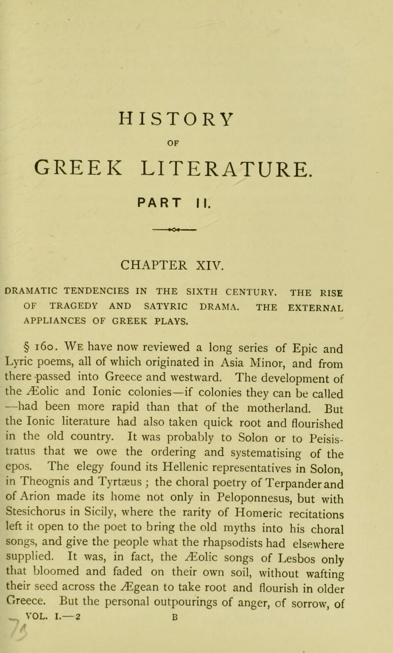 HISTORY OF GREEK LITERATURE. PART II. CHAPTER XIV. DRAMATIC TENDENCIES IN THE SIXTH CENTURY. THE RISE OF TRAGEDY AND SATYRIC DRAMA. THE EXTERNAL APPLIANCES OF GREEK PLAYS. § 160. We have now reviewed a long series of Epic and Lyric poems, all of which originated in Asia Minor, and from there passed into Greece and westward. The development of the vEolic and Ionic colonies—if colonies they can be called —had been more rapid than that of the motherland. But the Ionic literature had also taken quick root and flourished in the old country. It was probably to Solon or to Peisis- tratus that we owe the ordering and systematising of the epos. The elegy found its Hellenic representatives in Solon, in Theognis and Tyrtseus ; the choral poetry of Terpanderand of Arion made its home not only in Peloponnesus, but with Stesichorus in Sicily, where the rarity of Homeric recitations left it open to the poet to bring the old myths into his choral songs, and give the people what the rhapsodists had elsewhere supplied. It was, in fact, the yEolic songs of Lesbos only that bloomed and faded on their own soil, without wafting their seed across the Higean to take root and flourish in older Greece. But the personal outpourings of anger, of sorrow, of _ VOL. I.—2 B
